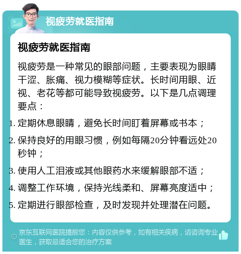 视疲劳就医指南 视疲劳就医指南 视疲劳是一种常见的眼部问题，主要表现为眼睛干涩、胀痛、视力模糊等症状。长时间用眼、近视、老花等都可能导致视疲劳。以下是几点调理要点： 定期休息眼睛，避免长时间盯着屏幕或书本； 保持良好的用眼习惯，例如每隔20分钟看远处20秒钟； 使用人工泪液或其他眼药水来缓解眼部不适； 调整工作环境，保持光线柔和、屏幕亮度适中； 定期进行眼部检查，及时发现并处理潜在问题。