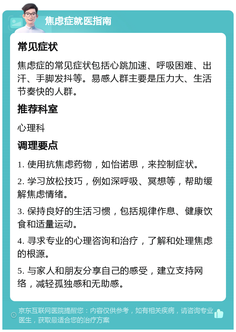 焦虑症就医指南 常见症状 焦虑症的常见症状包括心跳加速、呼吸困难、出汗、手脚发抖等。易感人群主要是压力大、生活节奏快的人群。 推荐科室 心理科 调理要点 1. 使用抗焦虑药物，如怡诺思，来控制症状。 2. 学习放松技巧，例如深呼吸、冥想等，帮助缓解焦虑情绪。 3. 保持良好的生活习惯，包括规律作息、健康饮食和适量运动。 4. 寻求专业的心理咨询和治疗，了解和处理焦虑的根源。 5. 与家人和朋友分享自己的感受，建立支持网络，减轻孤独感和无助感。