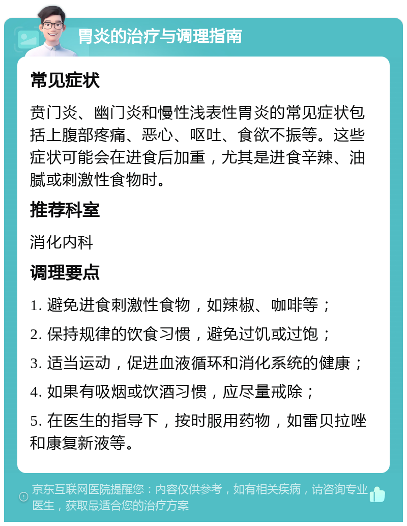 胃炎的治疗与调理指南 常见症状 贲门炎、幽门炎和慢性浅表性胃炎的常见症状包括上腹部疼痛、恶心、呕吐、食欲不振等。这些症状可能会在进食后加重，尤其是进食辛辣、油腻或刺激性食物时。 推荐科室 消化内科 调理要点 1. 避免进食刺激性食物，如辣椒、咖啡等； 2. 保持规律的饮食习惯，避免过饥或过饱； 3. 适当运动，促进血液循环和消化系统的健康； 4. 如果有吸烟或饮酒习惯，应尽量戒除； 5. 在医生的指导下，按时服用药物，如雷贝拉唑和康复新液等。