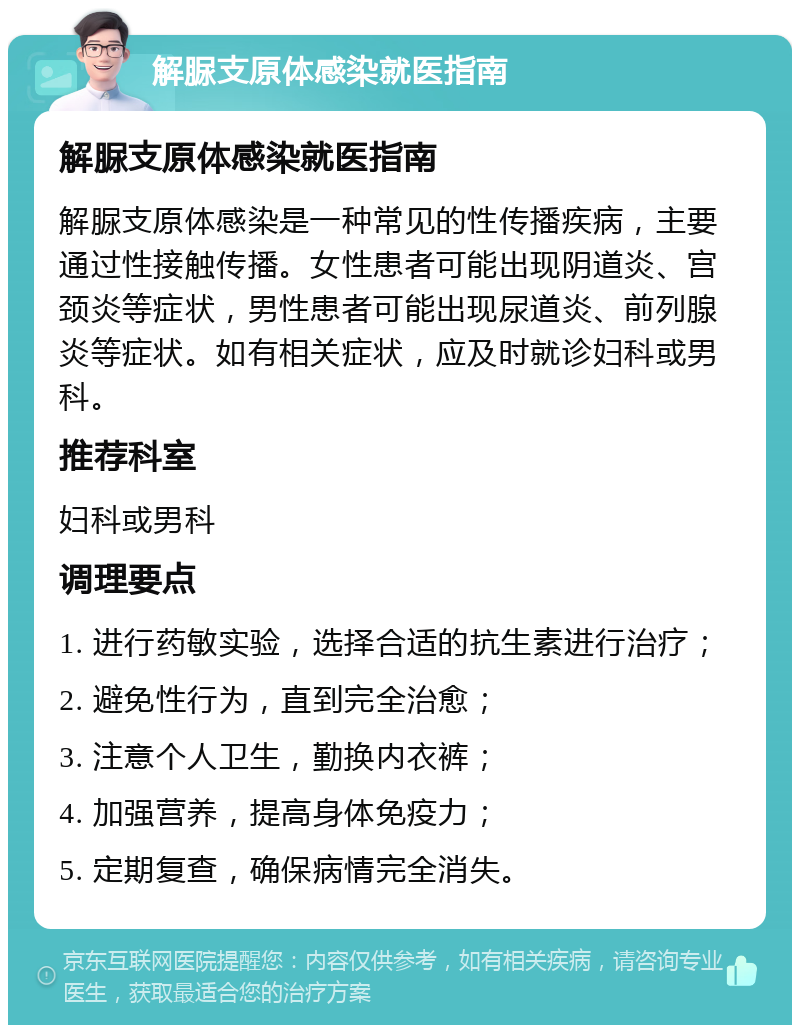 解脲支原体感染就医指南 解脲支原体感染就医指南 解脲支原体感染是一种常见的性传播疾病，主要通过性接触传播。女性患者可能出现阴道炎、宫颈炎等症状，男性患者可能出现尿道炎、前列腺炎等症状。如有相关症状，应及时就诊妇科或男科。 推荐科室 妇科或男科 调理要点 1. 进行药敏实验，选择合适的抗生素进行治疗； 2. 避免性行为，直到完全治愈； 3. 注意个人卫生，勤换内衣裤； 4. 加强营养，提高身体免疫力； 5. 定期复查，确保病情完全消失。