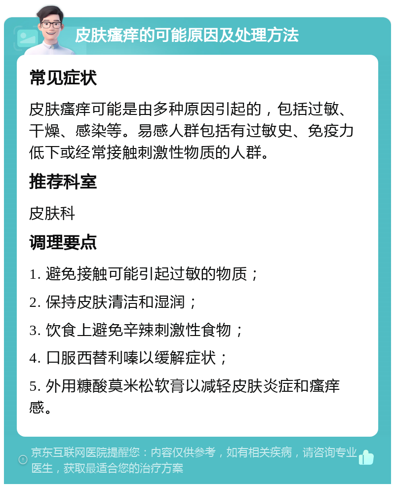 皮肤瘙痒的可能原因及处理方法 常见症状 皮肤瘙痒可能是由多种原因引起的，包括过敏、干燥、感染等。易感人群包括有过敏史、免疫力低下或经常接触刺激性物质的人群。 推荐科室 皮肤科 调理要点 1. 避免接触可能引起过敏的物质； 2. 保持皮肤清洁和湿润； 3. 饮食上避免辛辣刺激性食物； 4. 口服西替利嗪以缓解症状； 5. 外用糠酸莫米松软膏以减轻皮肤炎症和瘙痒感。