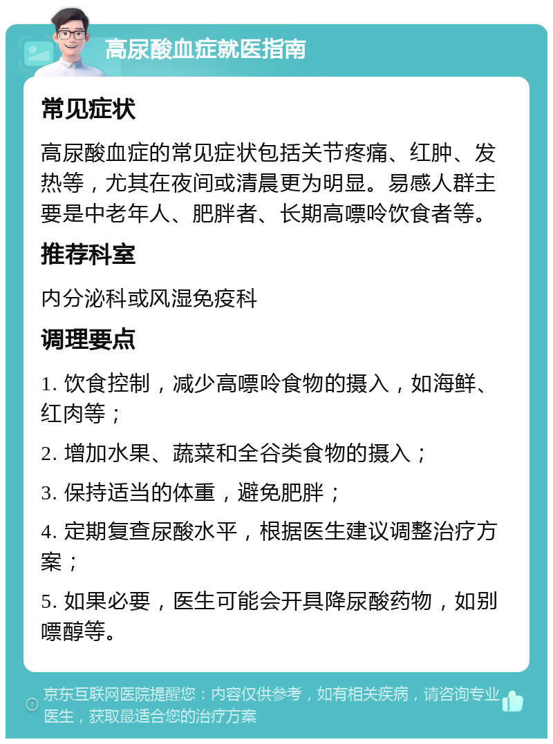 高尿酸血症就医指南 常见症状 高尿酸血症的常见症状包括关节疼痛、红肿、发热等，尤其在夜间或清晨更为明显。易感人群主要是中老年人、肥胖者、长期高嘌呤饮食者等。 推荐科室 内分泌科或风湿免疫科 调理要点 1. 饮食控制，减少高嘌呤食物的摄入，如海鲜、红肉等； 2. 增加水果、蔬菜和全谷类食物的摄入； 3. 保持适当的体重，避免肥胖； 4. 定期复查尿酸水平，根据医生建议调整治疗方案； 5. 如果必要，医生可能会开具降尿酸药物，如别嘌醇等。