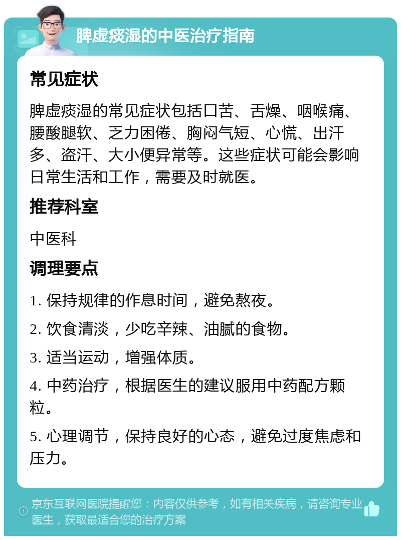 脾虚痰湿的中医治疗指南 常见症状 脾虚痰湿的常见症状包括口苦、舌燥、咽喉痛、腰酸腿软、乏力困倦、胸闷气短、心慌、出汗多、盗汗、大小便异常等。这些症状可能会影响日常生活和工作，需要及时就医。 推荐科室 中医科 调理要点 1. 保持规律的作息时间，避免熬夜。 2. 饮食清淡，少吃辛辣、油腻的食物。 3. 适当运动，增强体质。 4. 中药治疗，根据医生的建议服用中药配方颗粒。 5. 心理调节，保持良好的心态，避免过度焦虑和压力。