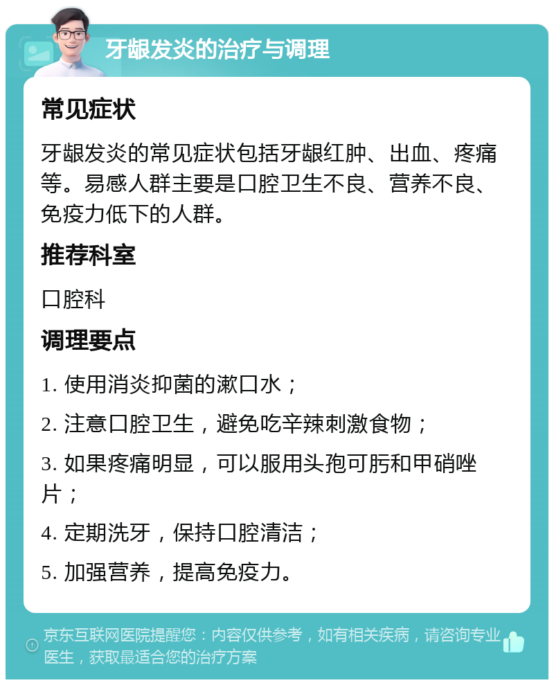 牙龈发炎的治疗与调理 常见症状 牙龈发炎的常见症状包括牙龈红肿、出血、疼痛等。易感人群主要是口腔卫生不良、营养不良、免疫力低下的人群。 推荐科室 口腔科 调理要点 1. 使用消炎抑菌的漱口水； 2. 注意口腔卫生，避免吃辛辣刺激食物； 3. 如果疼痛明显，可以服用头孢可肟和甲硝唑片； 4. 定期洗牙，保持口腔清洁； 5. 加强营养，提高免疫力。