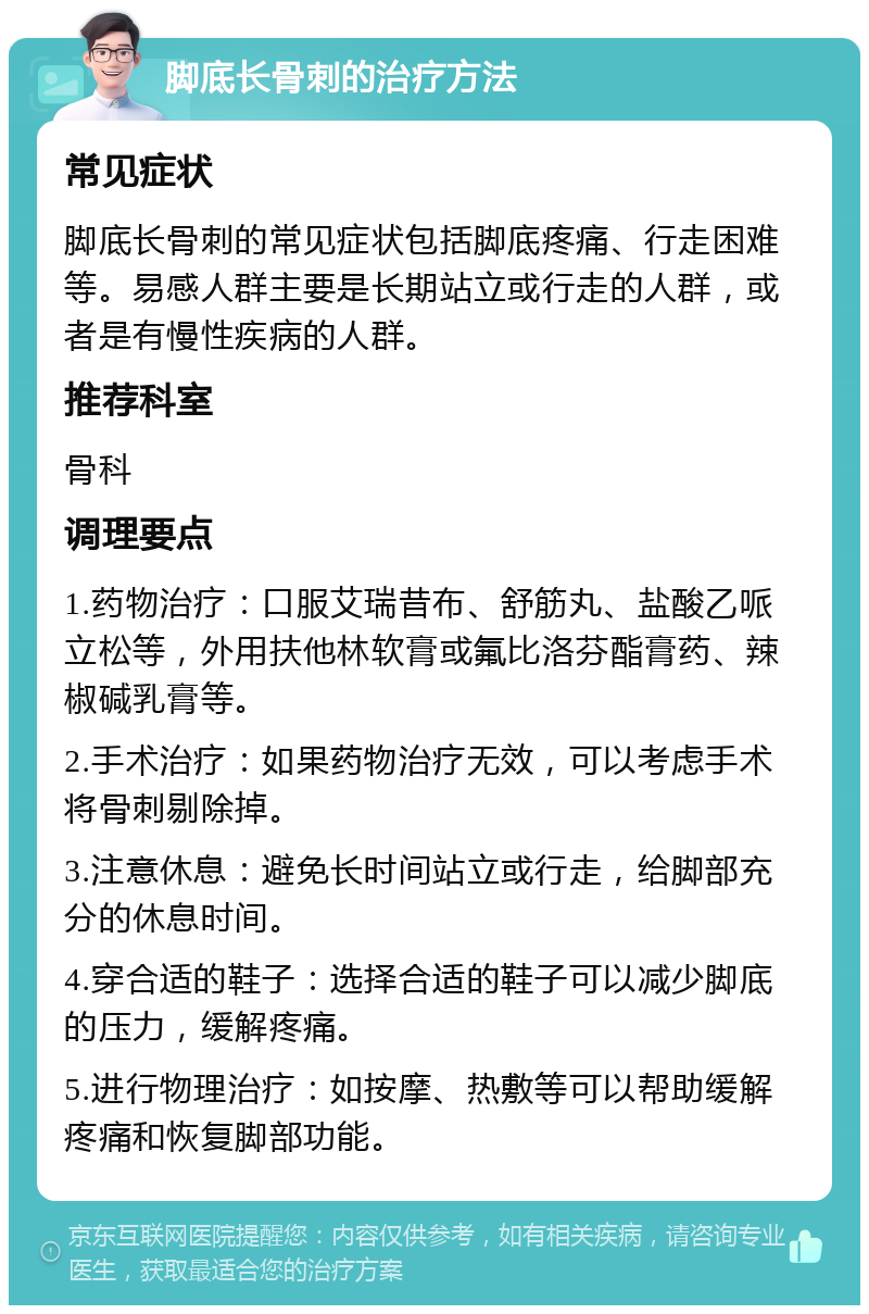 脚底长骨刺的治疗方法 常见症状 脚底长骨刺的常见症状包括脚底疼痛、行走困难等。易感人群主要是长期站立或行走的人群，或者是有慢性疾病的人群。 推荐科室 骨科 调理要点 1.药物治疗：口服艾瑞昔布、舒筋丸、盐酸乙哌立松等，外用扶他林软膏或氟比洛芬酯膏药、辣椒碱乳膏等。 2.手术治疗：如果药物治疗无效，可以考虑手术将骨刺剔除掉。 3.注意休息：避免长时间站立或行走，给脚部充分的休息时间。 4.穿合适的鞋子：选择合适的鞋子可以减少脚底的压力，缓解疼痛。 5.进行物理治疗：如按摩、热敷等可以帮助缓解疼痛和恢复脚部功能。