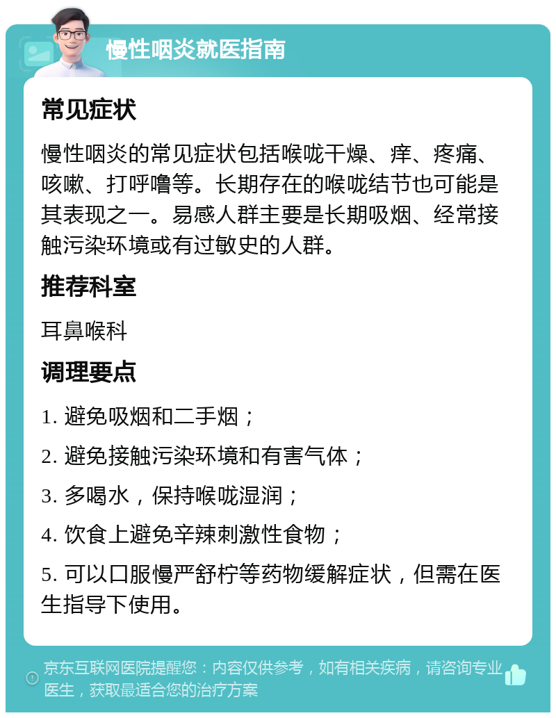 慢性咽炎就医指南 常见症状 慢性咽炎的常见症状包括喉咙干燥、痒、疼痛、咳嗽、打呼噜等。长期存在的喉咙结节也可能是其表现之一。易感人群主要是长期吸烟、经常接触污染环境或有过敏史的人群。 推荐科室 耳鼻喉科 调理要点 1. 避免吸烟和二手烟； 2. 避免接触污染环境和有害气体； 3. 多喝水，保持喉咙湿润； 4. 饮食上避免辛辣刺激性食物； 5. 可以口服慢严舒柠等药物缓解症状，但需在医生指导下使用。