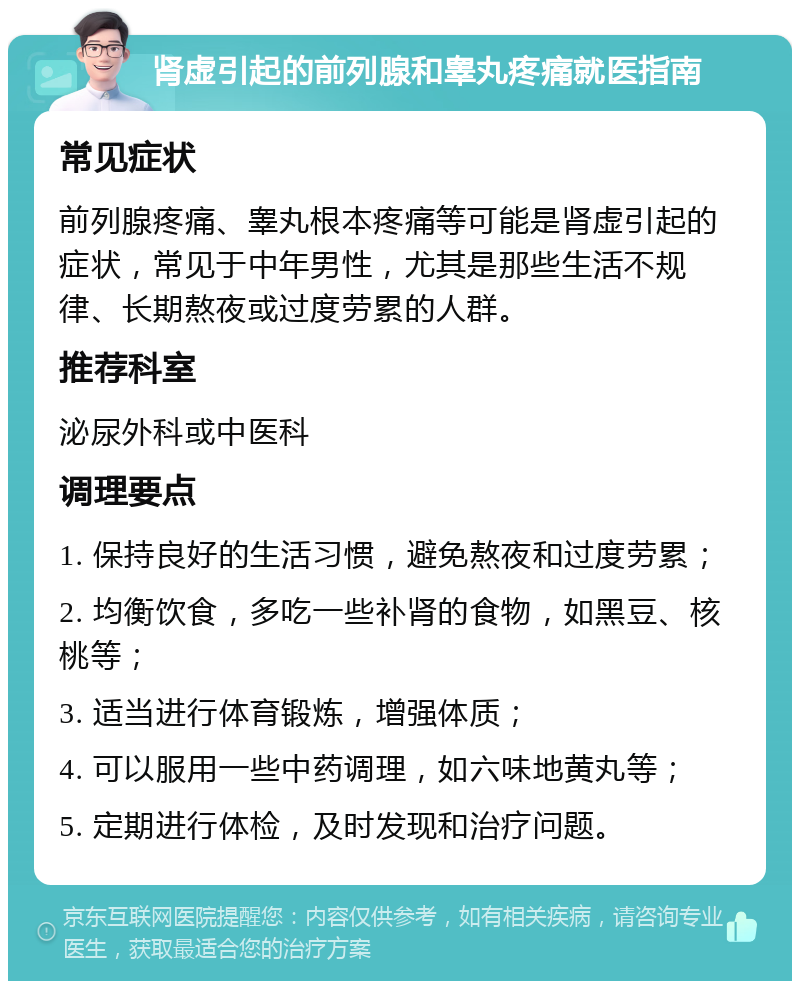 肾虚引起的前列腺和睾丸疼痛就医指南 常见症状 前列腺疼痛、睾丸根本疼痛等可能是肾虚引起的症状，常见于中年男性，尤其是那些生活不规律、长期熬夜或过度劳累的人群。 推荐科室 泌尿外科或中医科 调理要点 1. 保持良好的生活习惯，避免熬夜和过度劳累； 2. 均衡饮食，多吃一些补肾的食物，如黑豆、核桃等； 3. 适当进行体育锻炼，增强体质； 4. 可以服用一些中药调理，如六味地黄丸等； 5. 定期进行体检，及时发现和治疗问题。