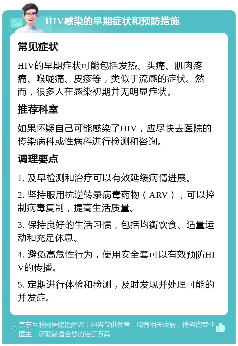 HIV感染的早期症状和预防措施 常见症状 HIV的早期症状可能包括发热、头痛、肌肉疼痛、喉咙痛、皮疹等，类似于流感的症状。然而，很多人在感染初期并无明显症状。 推荐科室 如果怀疑自己可能感染了HIV，应尽快去医院的传染病科或性病科进行检测和咨询。 调理要点 1. 及早检测和治疗可以有效延缓病情进展。 2. 坚持服用抗逆转录病毒药物（ARV），可以控制病毒复制，提高生活质量。 3. 保持良好的生活习惯，包括均衡饮食、适量运动和充足休息。 4. 避免高危性行为，使用安全套可以有效预防HIV的传播。 5. 定期进行体检和检测，及时发现并处理可能的并发症。