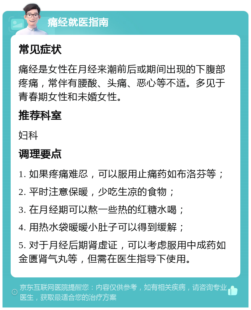 痛经就医指南 常见症状 痛经是女性在月经来潮前后或期间出现的下腹部疼痛，常伴有腰酸、头痛、恶心等不适。多见于青春期女性和未婚女性。 推荐科室 妇科 调理要点 1. 如果疼痛难忍，可以服用止痛药如布洛芬等； 2. 平时注意保暖，少吃生凉的食物； 3. 在月经期可以熬一些热的红糖水喝； 4. 用热水袋暖暖小肚子可以得到缓解； 5. 对于月经后期肾虚证，可以考虑服用中成药如金匮肾气丸等，但需在医生指导下使用。