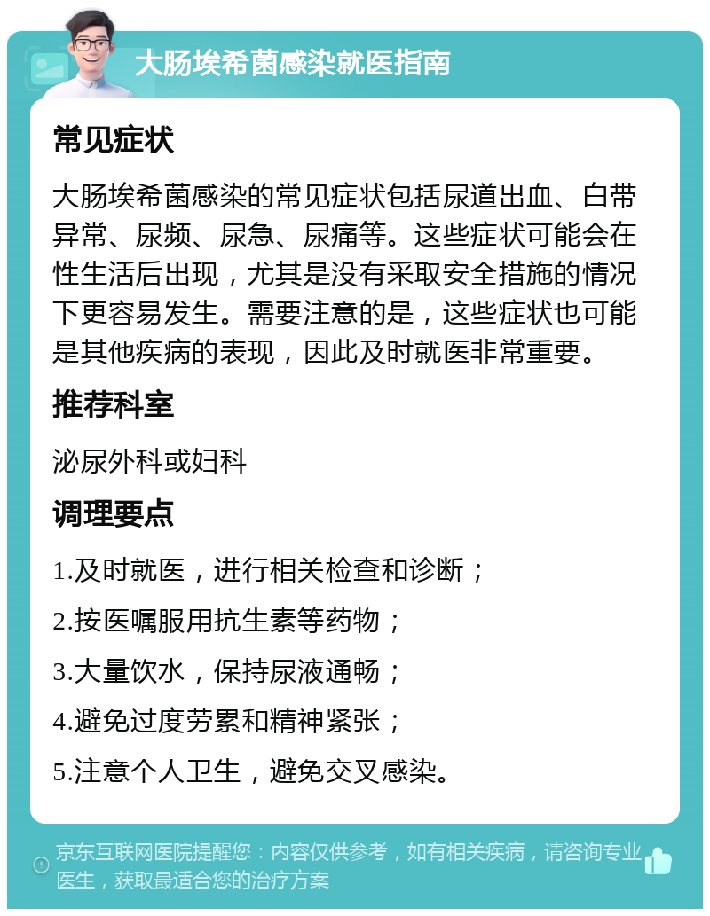 大肠埃希菌感染就医指南 常见症状 大肠埃希菌感染的常见症状包括尿道出血、白带异常、尿频、尿急、尿痛等。这些症状可能会在性生活后出现，尤其是没有采取安全措施的情况下更容易发生。需要注意的是，这些症状也可能是其他疾病的表现，因此及时就医非常重要。 推荐科室 泌尿外科或妇科 调理要点 1.及时就医，进行相关检查和诊断； 2.按医嘱服用抗生素等药物； 3.大量饮水，保持尿液通畅； 4.避免过度劳累和精神紧张； 5.注意个人卫生，避免交叉感染。