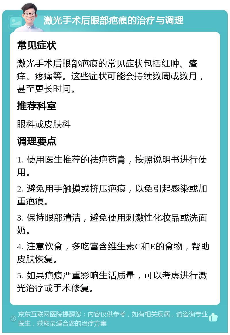 激光手术后眼部疤痕的治疗与调理 常见症状 激光手术后眼部疤痕的常见症状包括红肿、瘙痒、疼痛等。这些症状可能会持续数周或数月，甚至更长时间。 推荐科室 眼科或皮肤科 调理要点 1. 使用医生推荐的祛疤药膏，按照说明书进行使用。 2. 避免用手触摸或挤压疤痕，以免引起感染或加重疤痕。 3. 保持眼部清洁，避免使用刺激性化妆品或洗面奶。 4. 注意饮食，多吃富含维生素C和E的食物，帮助皮肤恢复。 5. 如果疤痕严重影响生活质量，可以考虑进行激光治疗或手术修复。