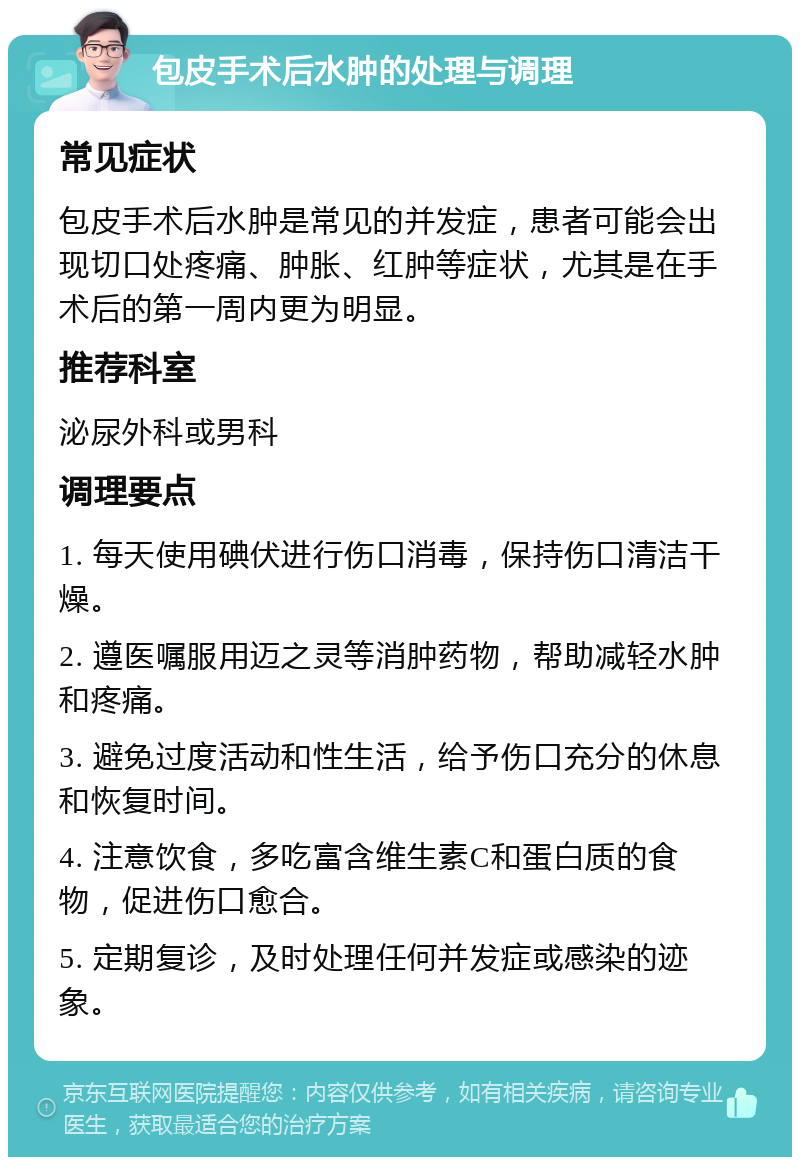 包皮手术后水肿的处理与调理 常见症状 包皮手术后水肿是常见的并发症，患者可能会出现切口处疼痛、肿胀、红肿等症状，尤其是在手术后的第一周内更为明显。 推荐科室 泌尿外科或男科 调理要点 1. 每天使用碘伏进行伤口消毒，保持伤口清洁干燥。 2. 遵医嘱服用迈之灵等消肿药物，帮助减轻水肿和疼痛。 3. 避免过度活动和性生活，给予伤口充分的休息和恢复时间。 4. 注意饮食，多吃富含维生素C和蛋白质的食物，促进伤口愈合。 5. 定期复诊，及时处理任何并发症或感染的迹象。