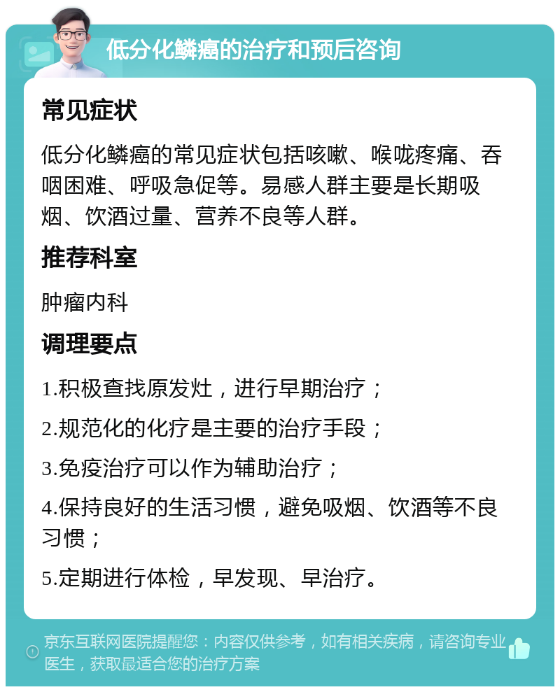 低分化鳞癌的治疗和预后咨询 常见症状 低分化鳞癌的常见症状包括咳嗽、喉咙疼痛、吞咽困难、呼吸急促等。易感人群主要是长期吸烟、饮酒过量、营养不良等人群。 推荐科室 肿瘤内科 调理要点 1.积极查找原发灶，进行早期治疗； 2.规范化的化疗是主要的治疗手段； 3.免疫治疗可以作为辅助治疗； 4.保持良好的生活习惯，避免吸烟、饮酒等不良习惯； 5.定期进行体检，早发现、早治疗。