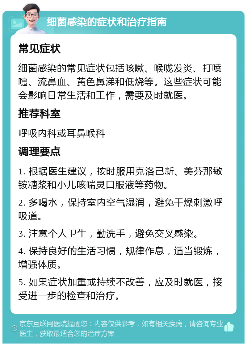 细菌感染的症状和治疗指南 常见症状 细菌感染的常见症状包括咳嗽、喉咙发炎、打喷嚏、流鼻血、黄色鼻涕和低烧等。这些症状可能会影响日常生活和工作，需要及时就医。 推荐科室 呼吸内科或耳鼻喉科 调理要点 1. 根据医生建议，按时服用克洛己新、美芬那敏铵糖浆和小儿咳喘灵口服液等药物。 2. 多喝水，保持室内空气湿润，避免干燥刺激呼吸道。 3. 注意个人卫生，勤洗手，避免交叉感染。 4. 保持良好的生活习惯，规律作息，适当锻炼，增强体质。 5. 如果症状加重或持续不改善，应及时就医，接受进一步的检查和治疗。