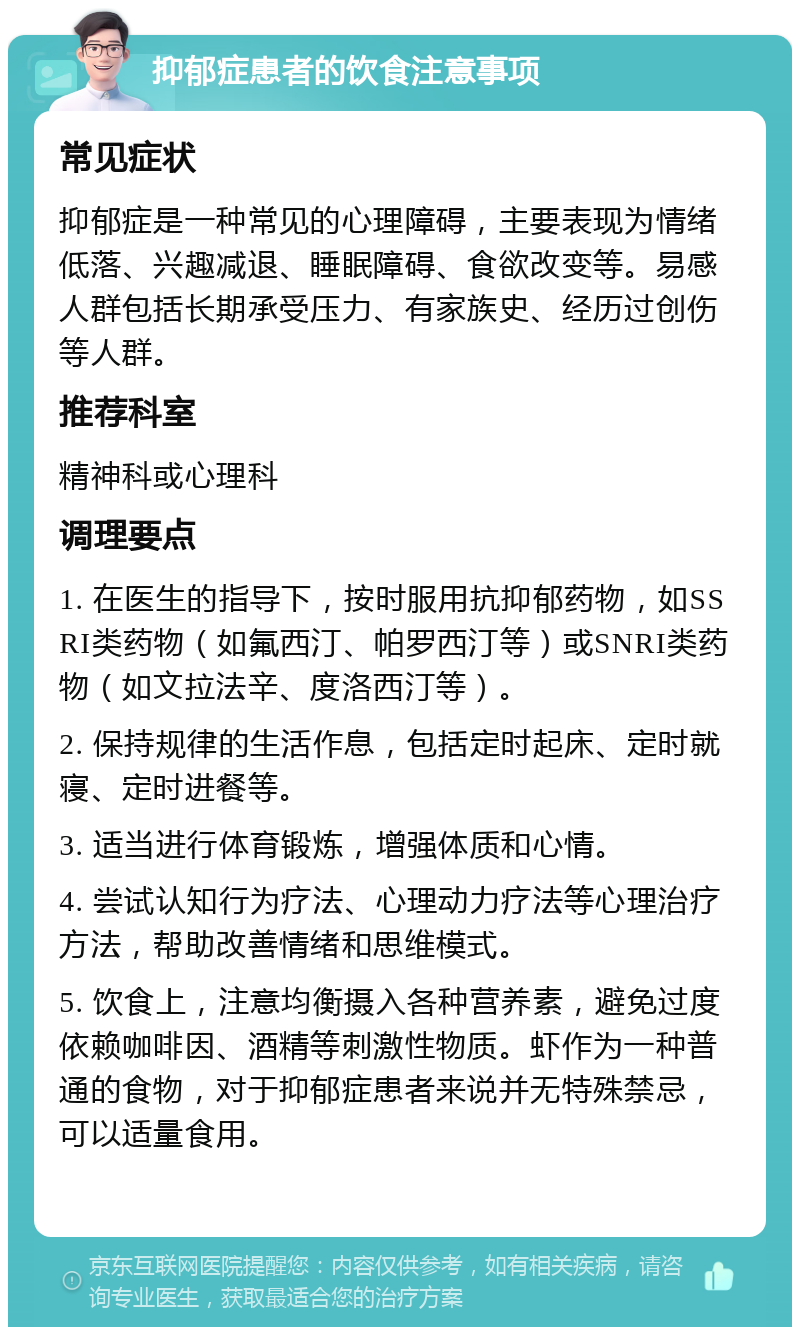 抑郁症患者的饮食注意事项 常见症状 抑郁症是一种常见的心理障碍，主要表现为情绪低落、兴趣减退、睡眠障碍、食欲改变等。易感人群包括长期承受压力、有家族史、经历过创伤等人群。 推荐科室 精神科或心理科 调理要点 1. 在医生的指导下，按时服用抗抑郁药物，如SSRI类药物（如氟西汀、帕罗西汀等）或SNRI类药物（如文拉法辛、度洛西汀等）。 2. 保持规律的生活作息，包括定时起床、定时就寝、定时进餐等。 3. 适当进行体育锻炼，增强体质和心情。 4. 尝试认知行为疗法、心理动力疗法等心理治疗方法，帮助改善情绪和思维模式。 5. 饮食上，注意均衡摄入各种营养素，避免过度依赖咖啡因、酒精等刺激性物质。虾作为一种普通的食物，对于抑郁症患者来说并无特殊禁忌，可以适量食用。