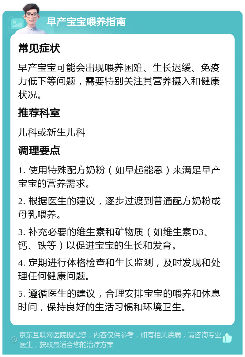 早产宝宝喂养指南 常见症状 早产宝宝可能会出现喂养困难、生长迟缓、免疫力低下等问题，需要特别关注其营养摄入和健康状况。 推荐科室 儿科或新生儿科 调理要点 1. 使用特殊配方奶粉（如早起能恩）来满足早产宝宝的营养需求。 2. 根据医生的建议，逐步过渡到普通配方奶粉或母乳喂养。 3. 补充必要的维生素和矿物质（如维生素D3、钙、铁等）以促进宝宝的生长和发育。 4. 定期进行体格检查和生长监测，及时发现和处理任何健康问题。 5. 遵循医生的建议，合理安排宝宝的喂养和休息时间，保持良好的生活习惯和环境卫生。