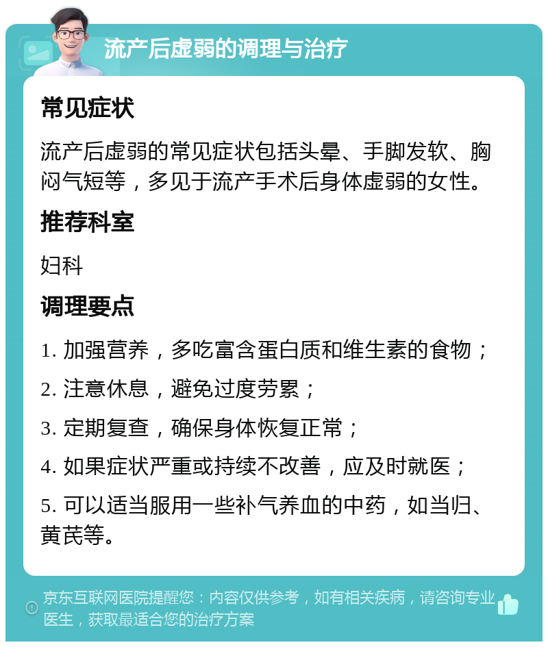 流产后虚弱的调理与治疗 常见症状 流产后虚弱的常见症状包括头晕、手脚发软、胸闷气短等，多见于流产手术后身体虚弱的女性。 推荐科室 妇科 调理要点 1. 加强营养，多吃富含蛋白质和维生素的食物； 2. 注意休息，避免过度劳累； 3. 定期复查，确保身体恢复正常； 4. 如果症状严重或持续不改善，应及时就医； 5. 可以适当服用一些补气养血的中药，如当归、黄芪等。