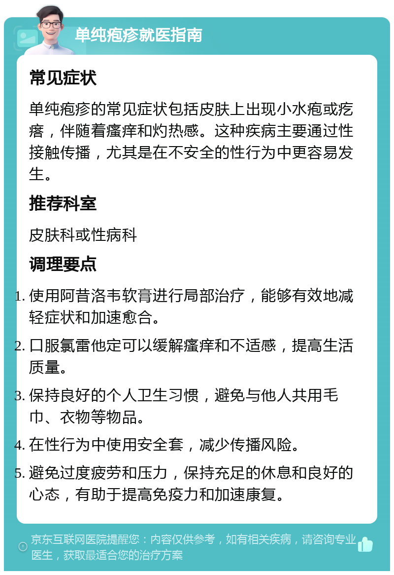 单纯疱疹就医指南 常见症状 单纯疱疹的常见症状包括皮肤上出现小水疱或疙瘩，伴随着瘙痒和灼热感。这种疾病主要通过性接触传播，尤其是在不安全的性行为中更容易发生。 推荐科室 皮肤科或性病科 调理要点 使用阿昔洛韦软膏进行局部治疗，能够有效地减轻症状和加速愈合。 口服氯雷他定可以缓解瘙痒和不适感，提高生活质量。 保持良好的个人卫生习惯，避免与他人共用毛巾、衣物等物品。 在性行为中使用安全套，减少传播风险。 避免过度疲劳和压力，保持充足的休息和良好的心态，有助于提高免疫力和加速康复。