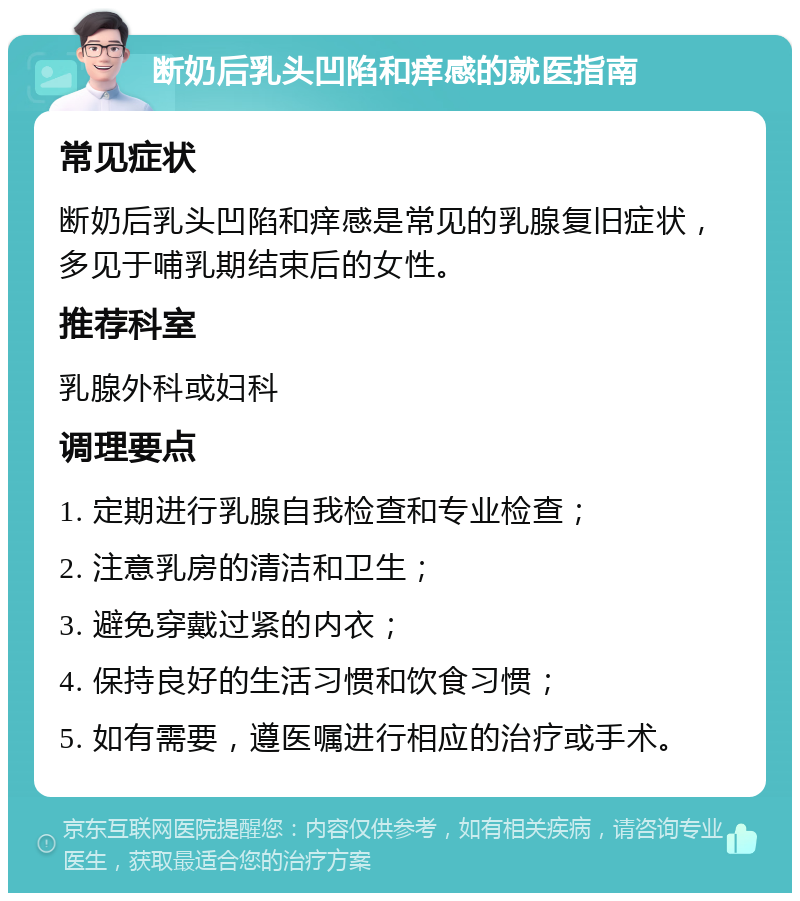 断奶后乳头凹陷和痒感的就医指南 常见症状 断奶后乳头凹陷和痒感是常见的乳腺复旧症状，多见于哺乳期结束后的女性。 推荐科室 乳腺外科或妇科 调理要点 1. 定期进行乳腺自我检查和专业检查； 2. 注意乳房的清洁和卫生； 3. 避免穿戴过紧的内衣； 4. 保持良好的生活习惯和饮食习惯； 5. 如有需要，遵医嘱进行相应的治疗或手术。