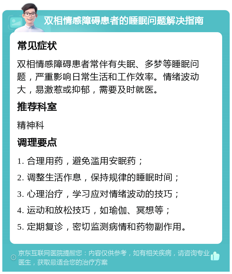 双相情感障碍患者的睡眠问题解决指南 常见症状 双相情感障碍患者常伴有失眠、多梦等睡眠问题，严重影响日常生活和工作效率。情绪波动大，易激惹或抑郁，需要及时就医。 推荐科室 精神科 调理要点 1. 合理用药，避免滥用安眠药； 2. 调整生活作息，保持规律的睡眠时间； 3. 心理治疗，学习应对情绪波动的技巧； 4. 运动和放松技巧，如瑜伽、冥想等； 5. 定期复诊，密切监测病情和药物副作用。