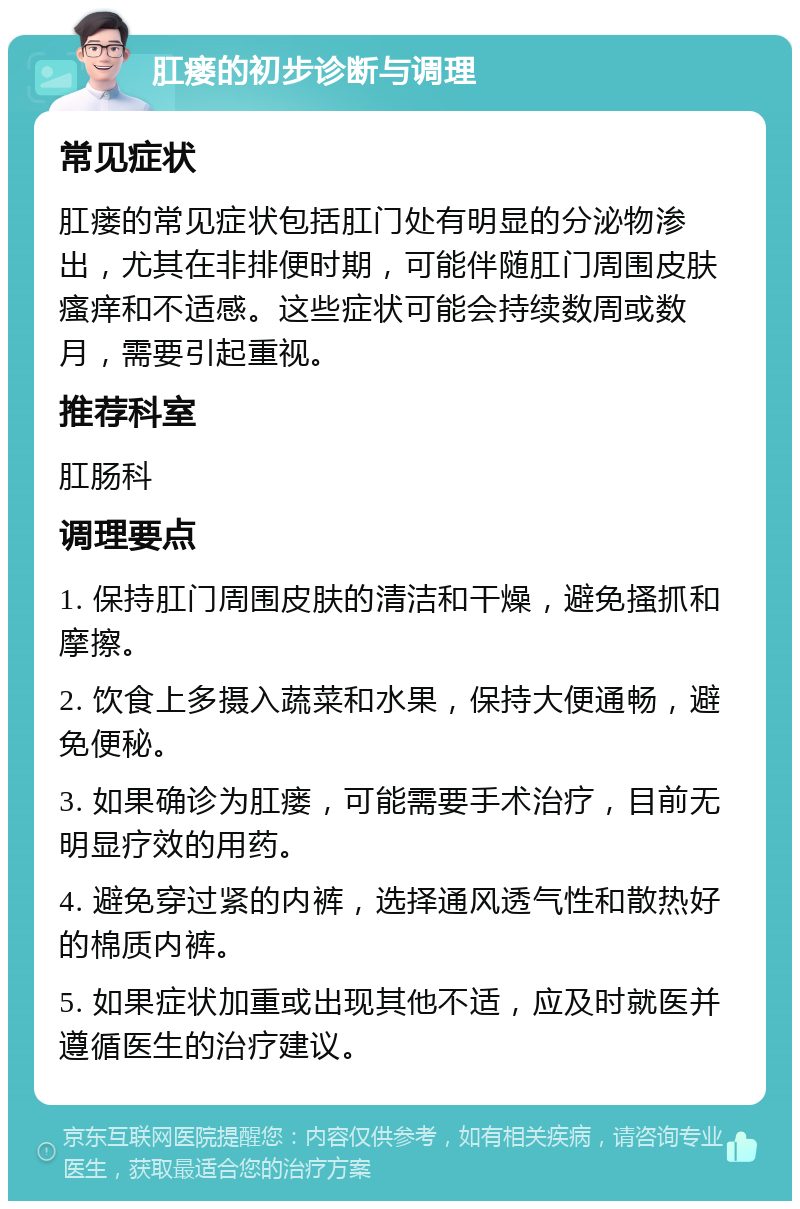 肛瘘的初步诊断与调理 常见症状 肛瘘的常见症状包括肛门处有明显的分泌物渗出，尤其在非排便时期，可能伴随肛门周围皮肤瘙痒和不适感。这些症状可能会持续数周或数月，需要引起重视。 推荐科室 肛肠科 调理要点 1. 保持肛门周围皮肤的清洁和干燥，避免搔抓和摩擦。 2. 饮食上多摄入蔬菜和水果，保持大便通畅，避免便秘。 3. 如果确诊为肛瘘，可能需要手术治疗，目前无明显疗效的用药。 4. 避免穿过紧的内裤，选择通风透气性和散热好的棉质内裤。 5. 如果症状加重或出现其他不适，应及时就医并遵循医生的治疗建议。