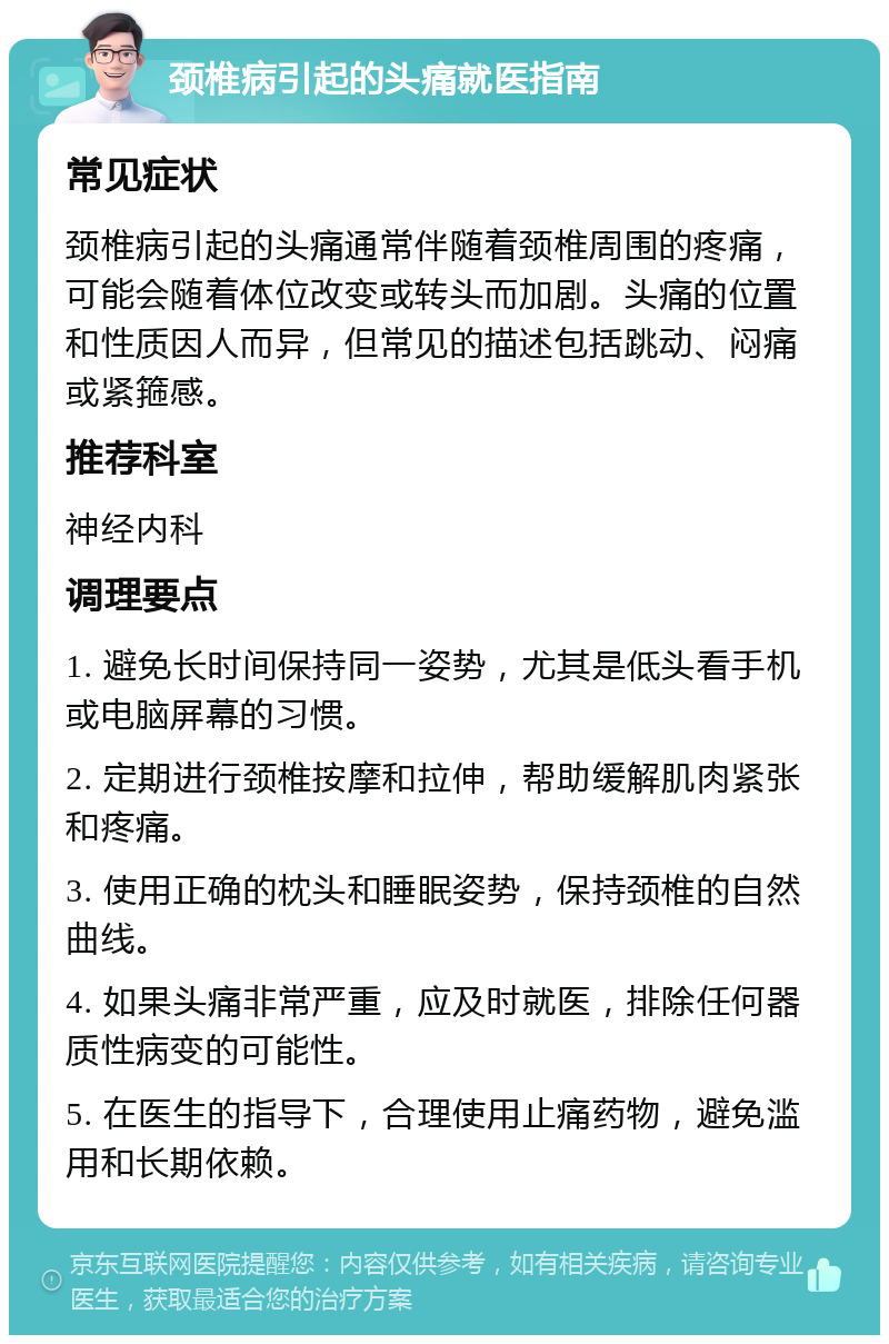 颈椎病引起的头痛就医指南 常见症状 颈椎病引起的头痛通常伴随着颈椎周围的疼痛，可能会随着体位改变或转头而加剧。头痛的位置和性质因人而异，但常见的描述包括跳动、闷痛或紧箍感。 推荐科室 神经内科 调理要点 1. 避免长时间保持同一姿势，尤其是低头看手机或电脑屏幕的习惯。 2. 定期进行颈椎按摩和拉伸，帮助缓解肌肉紧张和疼痛。 3. 使用正确的枕头和睡眠姿势，保持颈椎的自然曲线。 4. 如果头痛非常严重，应及时就医，排除任何器质性病变的可能性。 5. 在医生的指导下，合理使用止痛药物，避免滥用和长期依赖。