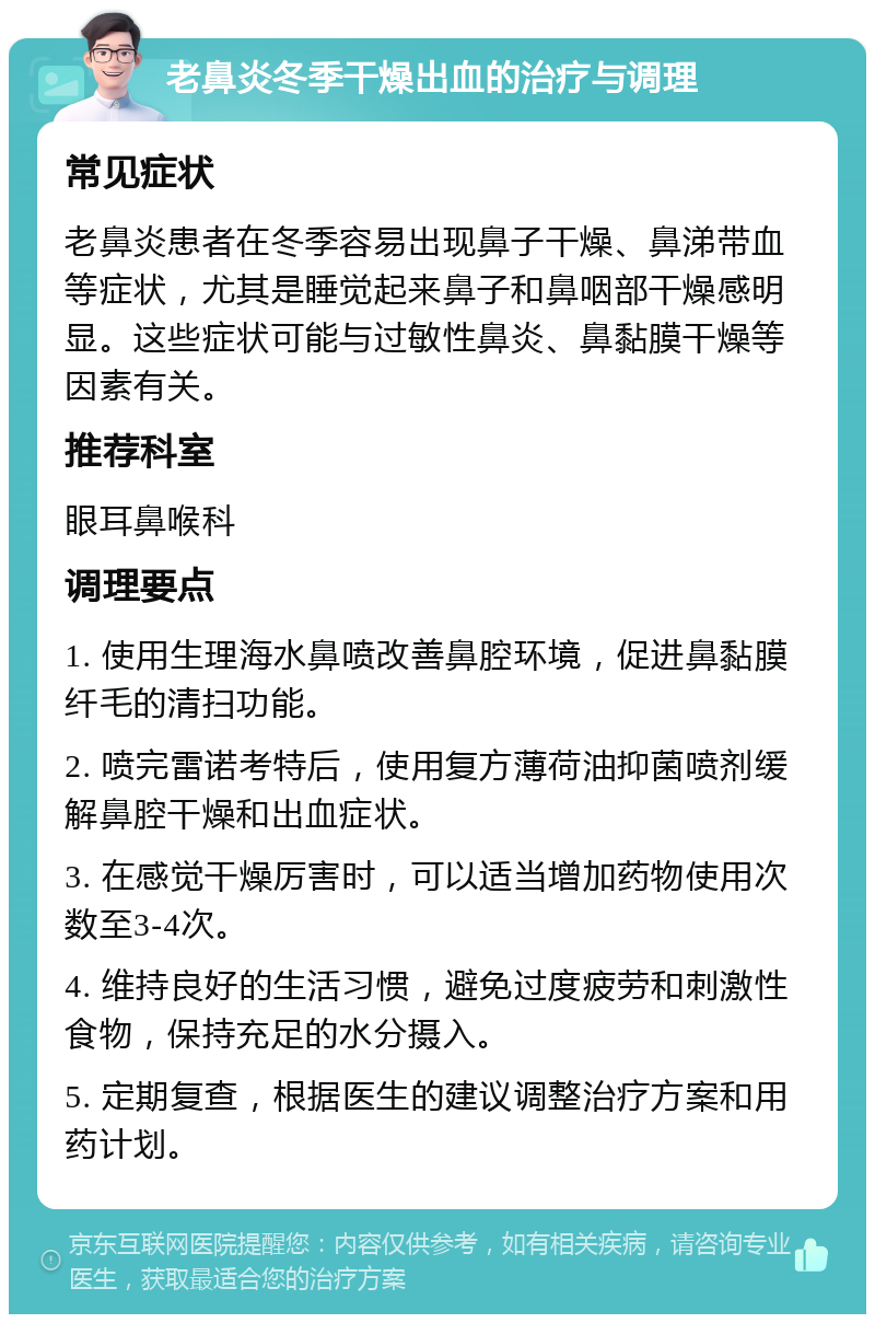 老鼻炎冬季干燥出血的治疗与调理 常见症状 老鼻炎患者在冬季容易出现鼻子干燥、鼻涕带血等症状，尤其是睡觉起来鼻子和鼻咽部干燥感明显。这些症状可能与过敏性鼻炎、鼻黏膜干燥等因素有关。 推荐科室 眼耳鼻喉科 调理要点 1. 使用生理海水鼻喷改善鼻腔环境，促进鼻黏膜纤毛的清扫功能。 2. 喷完雷诺考特后，使用复方薄荷油抑菌喷剂缓解鼻腔干燥和出血症状。 3. 在感觉干燥厉害时，可以适当增加药物使用次数至3-4次。 4. 维持良好的生活习惯，避免过度疲劳和刺激性食物，保持充足的水分摄入。 5. 定期复查，根据医生的建议调整治疗方案和用药计划。