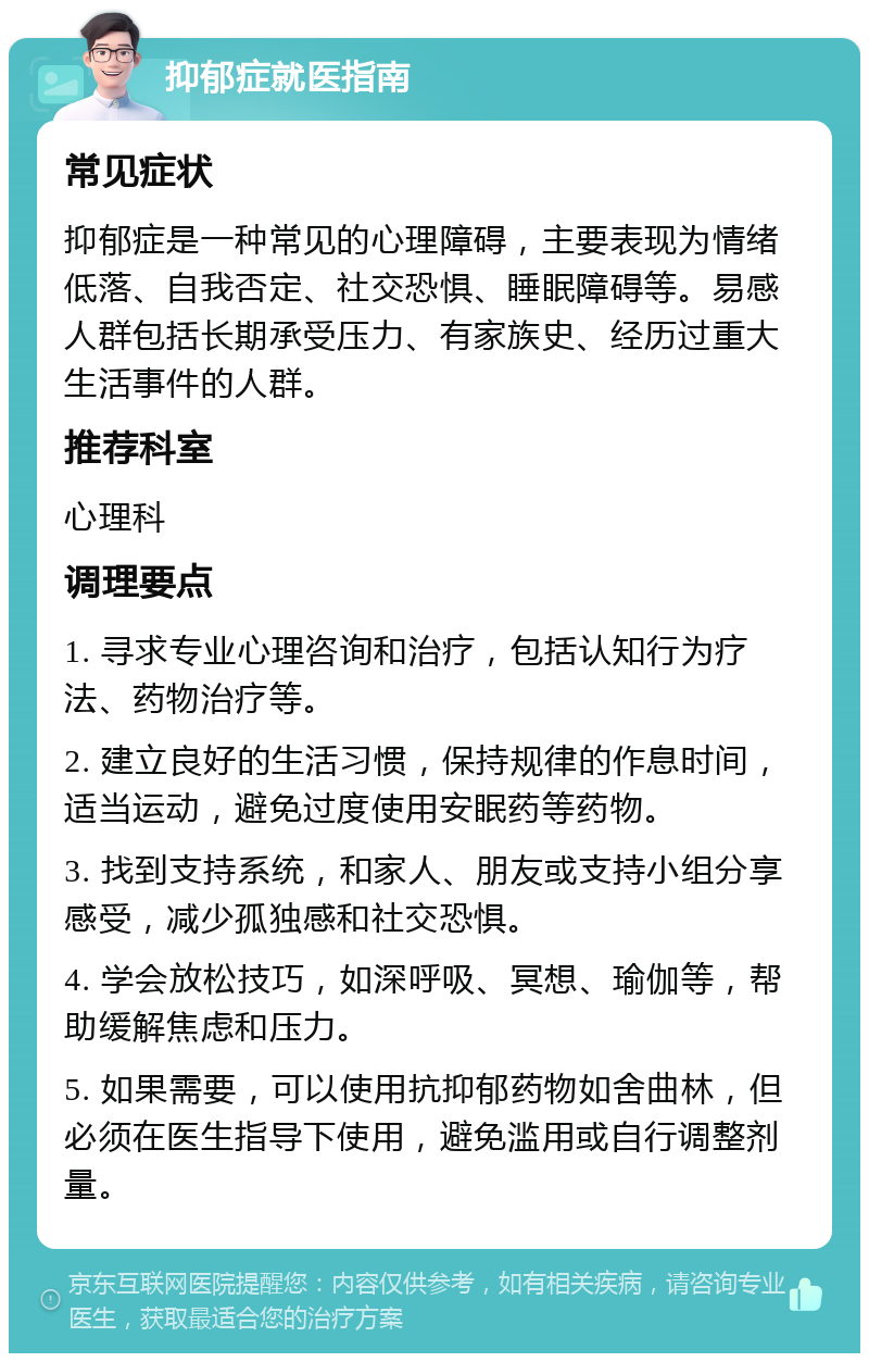 抑郁症就医指南 常见症状 抑郁症是一种常见的心理障碍，主要表现为情绪低落、自我否定、社交恐惧、睡眠障碍等。易感人群包括长期承受压力、有家族史、经历过重大生活事件的人群。 推荐科室 心理科 调理要点 1. 寻求专业心理咨询和治疗，包括认知行为疗法、药物治疗等。 2. 建立良好的生活习惯，保持规律的作息时间，适当运动，避免过度使用安眠药等药物。 3. 找到支持系统，和家人、朋友或支持小组分享感受，减少孤独感和社交恐惧。 4. 学会放松技巧，如深呼吸、冥想、瑜伽等，帮助缓解焦虑和压力。 5. 如果需要，可以使用抗抑郁药物如舍曲林，但必须在医生指导下使用，避免滥用或自行调整剂量。