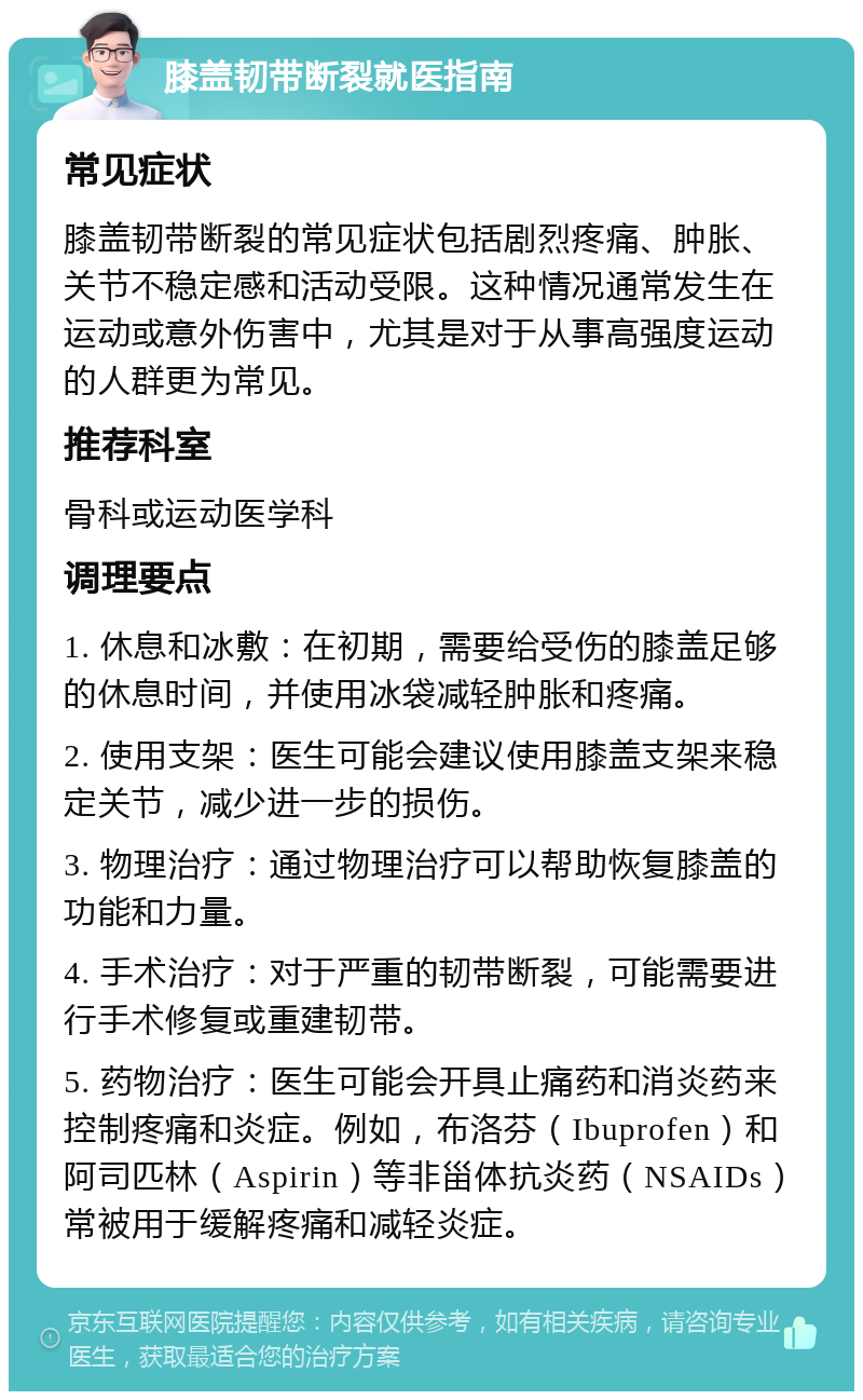 膝盖韧带断裂就医指南 常见症状 膝盖韧带断裂的常见症状包括剧烈疼痛、肿胀、关节不稳定感和活动受限。这种情况通常发生在运动或意外伤害中，尤其是对于从事高强度运动的人群更为常见。 推荐科室 骨科或运动医学科 调理要点 1. 休息和冰敷：在初期，需要给受伤的膝盖足够的休息时间，并使用冰袋减轻肿胀和疼痛。 2. 使用支架：医生可能会建议使用膝盖支架来稳定关节，减少进一步的损伤。 3. 物理治疗：通过物理治疗可以帮助恢复膝盖的功能和力量。 4. 手术治疗：对于严重的韧带断裂，可能需要进行手术修复或重建韧带。 5. 药物治疗：医生可能会开具止痛药和消炎药来控制疼痛和炎症。例如，布洛芬（Ibuprofen）和阿司匹林（Aspirin）等非甾体抗炎药（NSAIDs）常被用于缓解疼痛和减轻炎症。