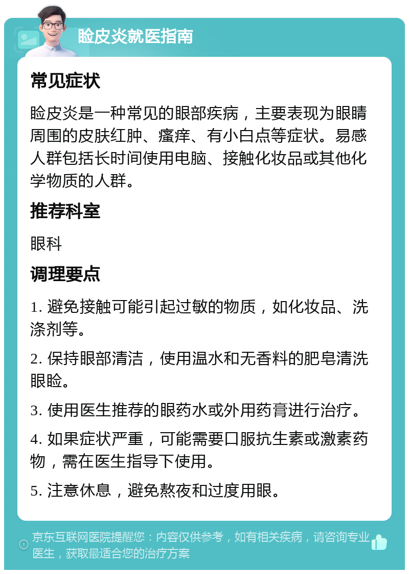 睑皮炎就医指南 常见症状 睑皮炎是一种常见的眼部疾病，主要表现为眼睛周围的皮肤红肿、瘙痒、有小白点等症状。易感人群包括长时间使用电脑、接触化妆品或其他化学物质的人群。 推荐科室 眼科 调理要点 1. 避免接触可能引起过敏的物质，如化妆品、洗涤剂等。 2. 保持眼部清洁，使用温水和无香料的肥皂清洗眼睑。 3. 使用医生推荐的眼药水或外用药膏进行治疗。 4. 如果症状严重，可能需要口服抗生素或激素药物，需在医生指导下使用。 5. 注意休息，避免熬夜和过度用眼。