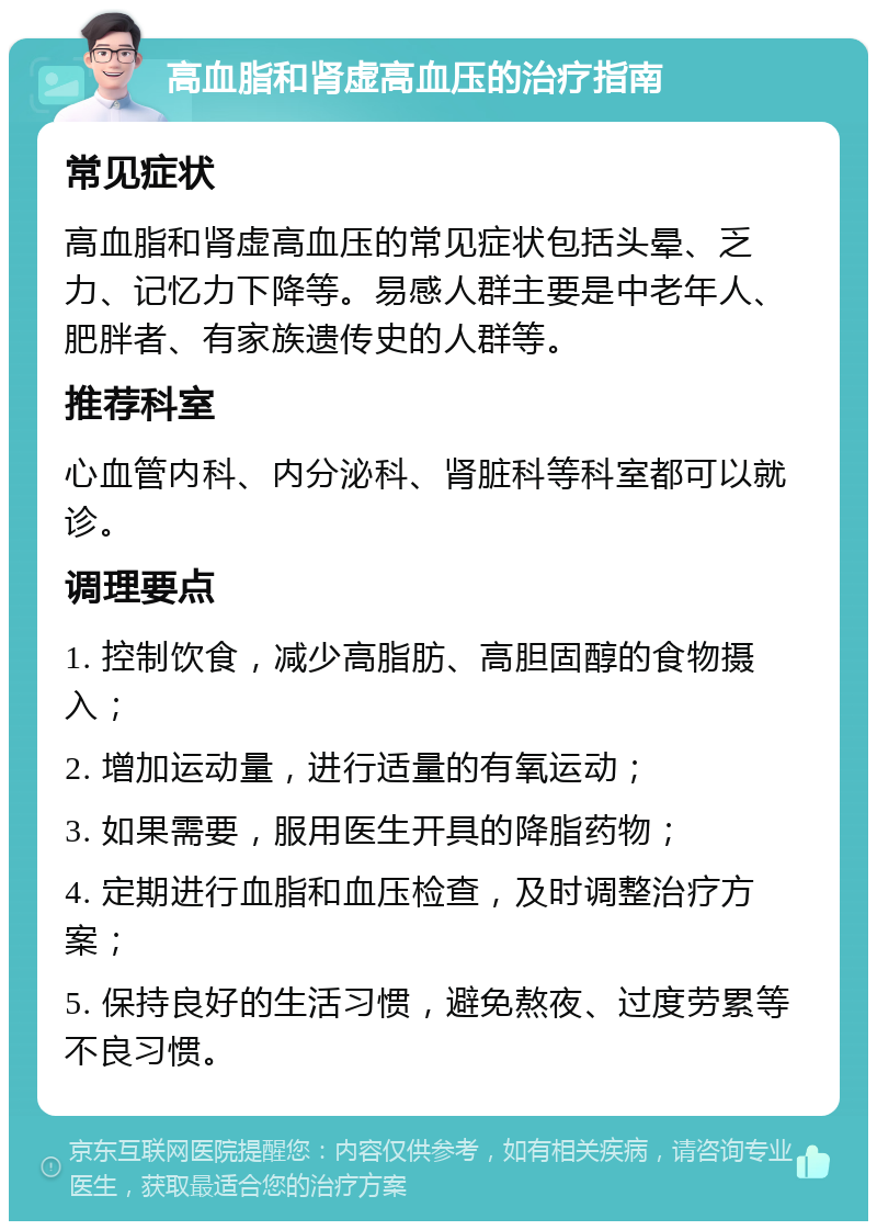 高血脂和肾虚高血压的治疗指南 常见症状 高血脂和肾虚高血压的常见症状包括头晕、乏力、记忆力下降等。易感人群主要是中老年人、肥胖者、有家族遗传史的人群等。 推荐科室 心血管内科、内分泌科、肾脏科等科室都可以就诊。 调理要点 1. 控制饮食，减少高脂肪、高胆固醇的食物摄入； 2. 增加运动量，进行适量的有氧运动； 3. 如果需要，服用医生开具的降脂药物； 4. 定期进行血脂和血压检查，及时调整治疗方案； 5. 保持良好的生活习惯，避免熬夜、过度劳累等不良习惯。