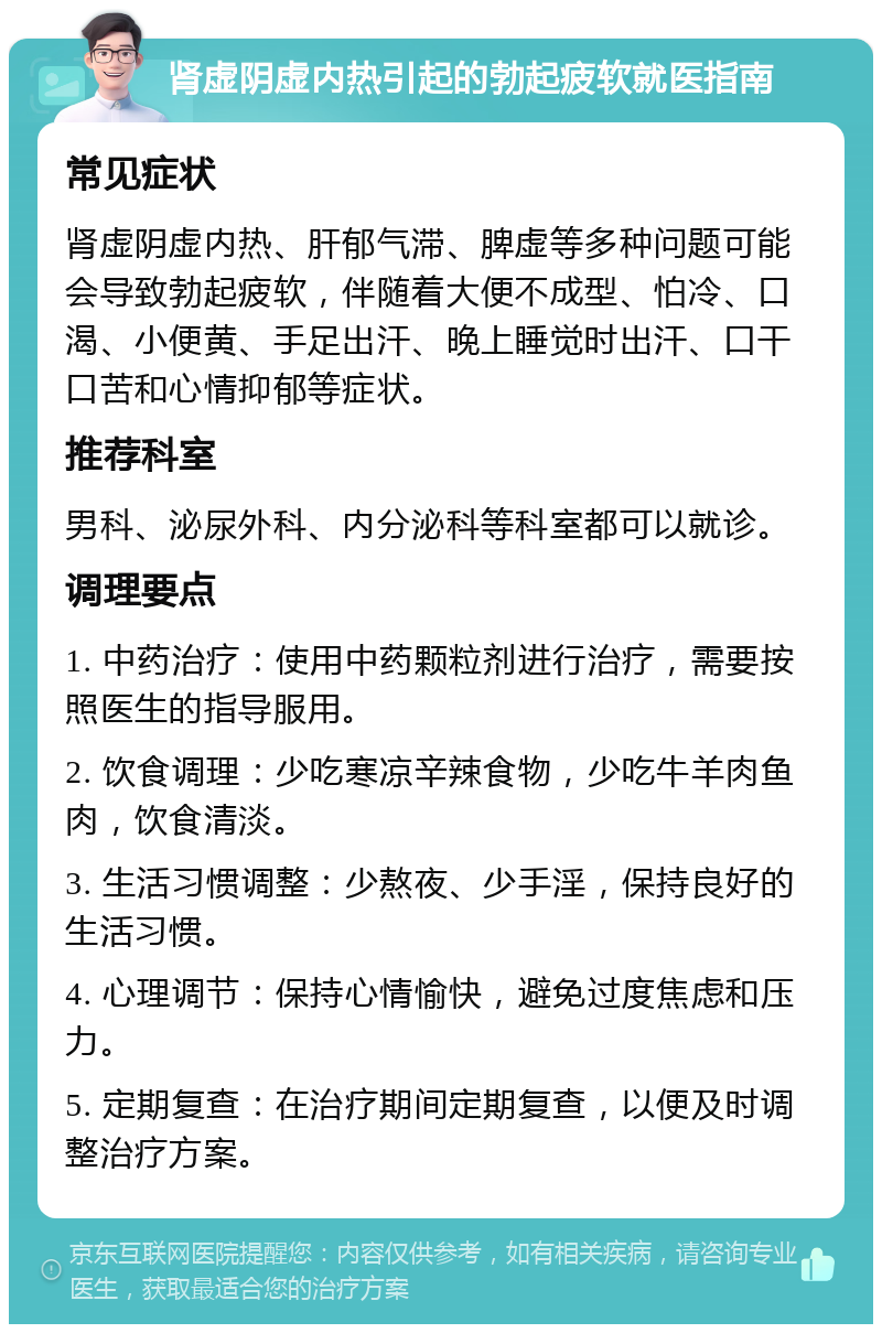 肾虚阴虚内热引起的勃起疲软就医指南 常见症状 肾虚阴虚内热、肝郁气滞、脾虚等多种问题可能会导致勃起疲软，伴随着大便不成型、怕冷、口渴、小便黄、手足出汗、晚上睡觉时出汗、口干口苦和心情抑郁等症状。 推荐科室 男科、泌尿外科、内分泌科等科室都可以就诊。 调理要点 1. 中药治疗：使用中药颗粒剂进行治疗，需要按照医生的指导服用。 2. 饮食调理：少吃寒凉辛辣食物，少吃牛羊肉鱼肉，饮食清淡。 3. 生活习惯调整：少熬夜、少手淫，保持良好的生活习惯。 4. 心理调节：保持心情愉快，避免过度焦虑和压力。 5. 定期复查：在治疗期间定期复查，以便及时调整治疗方案。