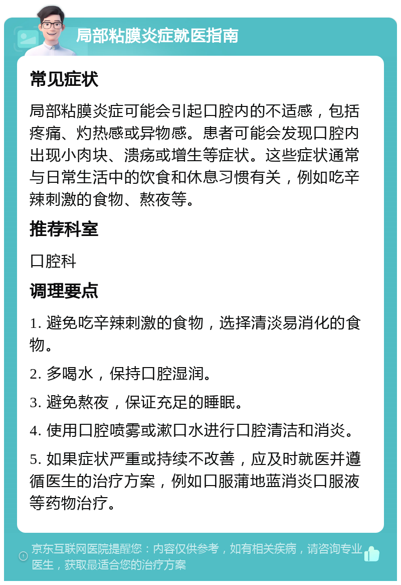 局部粘膜炎症就医指南 常见症状 局部粘膜炎症可能会引起口腔内的不适感，包括疼痛、灼热感或异物感。患者可能会发现口腔内出现小肉块、溃疡或增生等症状。这些症状通常与日常生活中的饮食和休息习惯有关，例如吃辛辣刺激的食物、熬夜等。 推荐科室 口腔科 调理要点 1. 避免吃辛辣刺激的食物，选择清淡易消化的食物。 2. 多喝水，保持口腔湿润。 3. 避免熬夜，保证充足的睡眠。 4. 使用口腔喷雾或漱口水进行口腔清洁和消炎。 5. 如果症状严重或持续不改善，应及时就医并遵循医生的治疗方案，例如口服蒲地蓝消炎口服液等药物治疗。