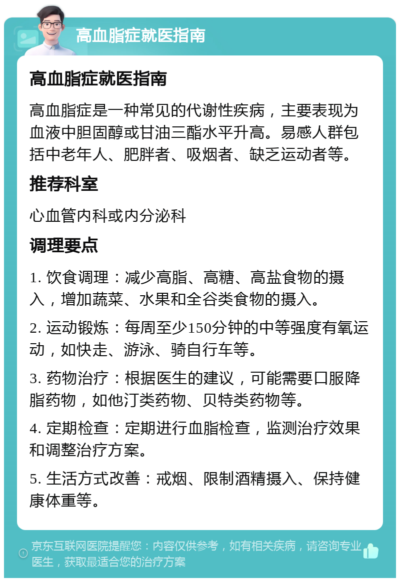 高血脂症就医指南 高血脂症就医指南 高血脂症是一种常见的代谢性疾病，主要表现为血液中胆固醇或甘油三酯水平升高。易感人群包括中老年人、肥胖者、吸烟者、缺乏运动者等。 推荐科室 心血管内科或内分泌科 调理要点 1. 饮食调理：减少高脂、高糖、高盐食物的摄入，增加蔬菜、水果和全谷类食物的摄入。 2. 运动锻炼：每周至少150分钟的中等强度有氧运动，如快走、游泳、骑自行车等。 3. 药物治疗：根据医生的建议，可能需要口服降脂药物，如他汀类药物、贝特类药物等。 4. 定期检查：定期进行血脂检查，监测治疗效果和调整治疗方案。 5. 生活方式改善：戒烟、限制酒精摄入、保持健康体重等。