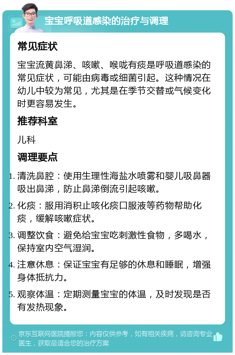 宝宝呼吸道感染的治疗与调理 常见症状 宝宝流黄鼻涕、咳嗽、喉咙有痰是呼吸道感染的常见症状，可能由病毒或细菌引起。这种情况在幼儿中较为常见，尤其是在季节交替或气候变化时更容易发生。 推荐科室 儿科 调理要点 清洗鼻腔：使用生理性海盐水喷雾和婴儿吸鼻器吸出鼻涕，防止鼻涕倒流引起咳嗽。 化痰：服用消积止咳化痰口服液等药物帮助化痰，缓解咳嗽症状。 调整饮食：避免给宝宝吃刺激性食物，多喝水，保持室内空气湿润。 注意休息：保证宝宝有足够的休息和睡眠，增强身体抵抗力。 观察体温：定期测量宝宝的体温，及时发现是否有发热现象。