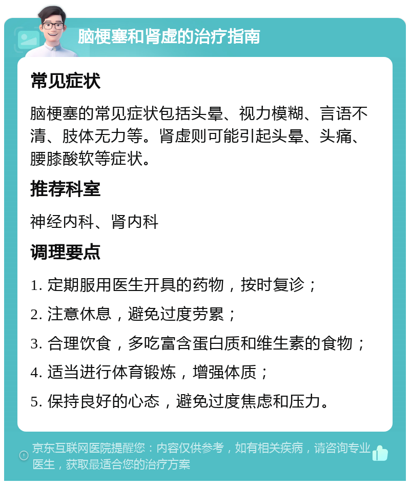 脑梗塞和肾虚的治疗指南 常见症状 脑梗塞的常见症状包括头晕、视力模糊、言语不清、肢体无力等。肾虚则可能引起头晕、头痛、腰膝酸软等症状。 推荐科室 神经内科、肾内科 调理要点 1. 定期服用医生开具的药物，按时复诊； 2. 注意休息，避免过度劳累； 3. 合理饮食，多吃富含蛋白质和维生素的食物； 4. 适当进行体育锻炼，增强体质； 5. 保持良好的心态，避免过度焦虑和压力。