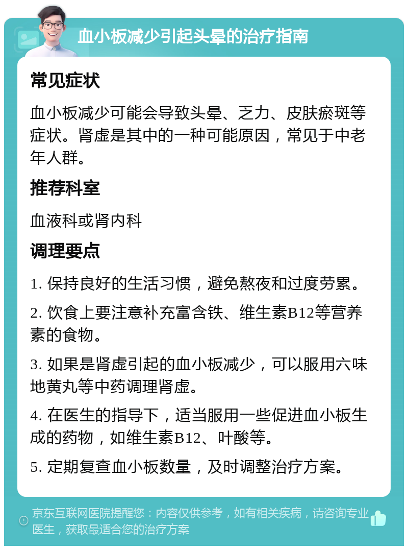 血小板减少引起头晕的治疗指南 常见症状 血小板减少可能会导致头晕、乏力、皮肤瘀斑等症状。肾虚是其中的一种可能原因，常见于中老年人群。 推荐科室 血液科或肾内科 调理要点 1. 保持良好的生活习惯，避免熬夜和过度劳累。 2. 饮食上要注意补充富含铁、维生素B12等营养素的食物。 3. 如果是肾虚引起的血小板减少，可以服用六味地黄丸等中药调理肾虚。 4. 在医生的指导下，适当服用一些促进血小板生成的药物，如维生素B12、叶酸等。 5. 定期复查血小板数量，及时调整治疗方案。