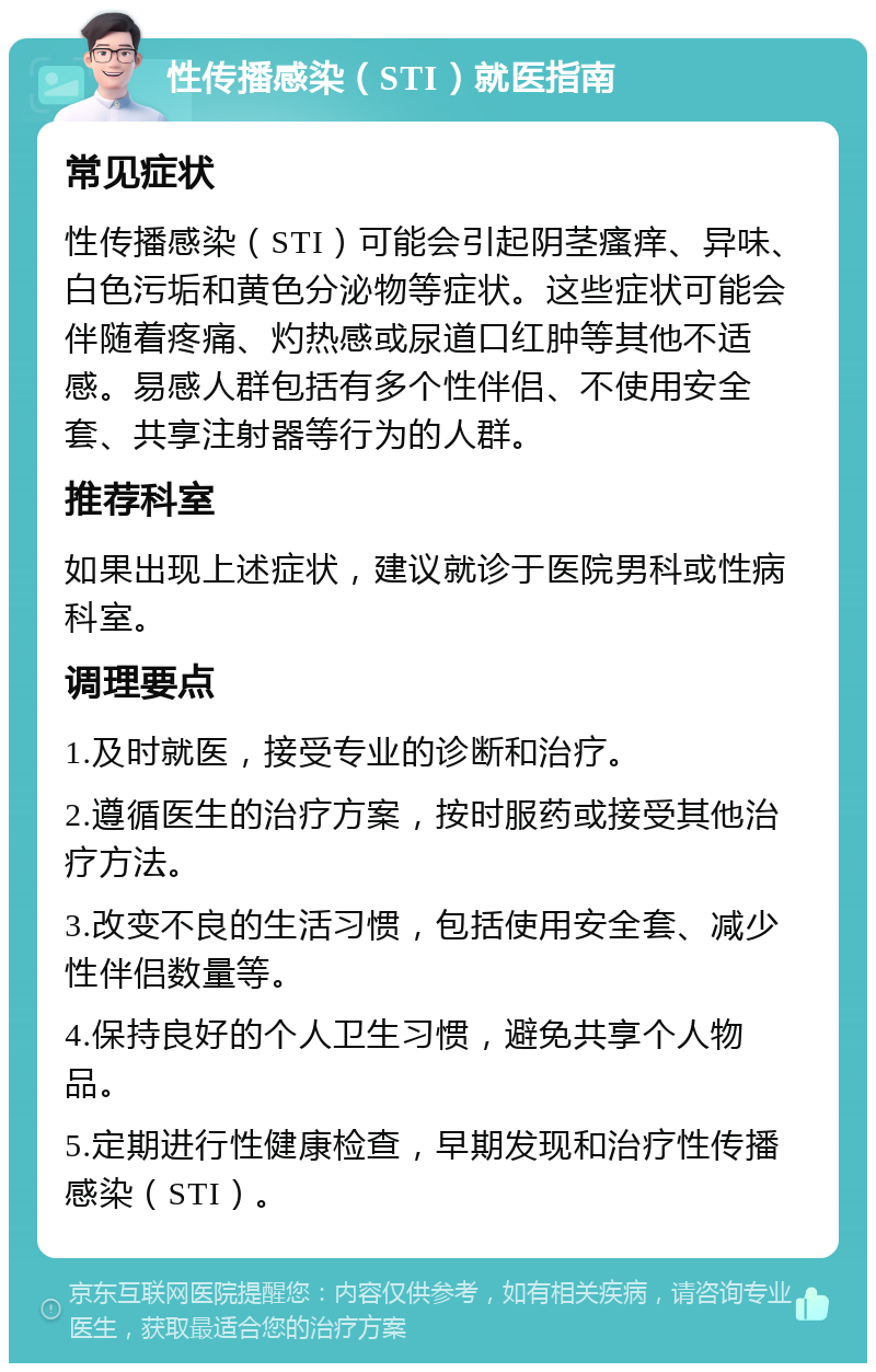 性传播感染（STI）就医指南 常见症状 性传播感染（STI）可能会引起阴茎瘙痒、异味、白色污垢和黄色分泌物等症状。这些症状可能会伴随着疼痛、灼热感或尿道口红肿等其他不适感。易感人群包括有多个性伴侣、不使用安全套、共享注射器等行为的人群。 推荐科室 如果出现上述症状，建议就诊于医院男科或性病科室。 调理要点 1.及时就医，接受专业的诊断和治疗。 2.遵循医生的治疗方案，按时服药或接受其他治疗方法。 3.改变不良的生活习惯，包括使用安全套、减少性伴侣数量等。 4.保持良好的个人卫生习惯，避免共享个人物品。 5.定期进行性健康检查，早期发现和治疗性传播感染（STI）。