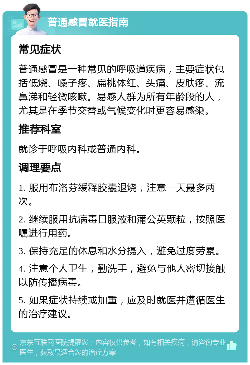 普通感冒就医指南 常见症状 普通感冒是一种常见的呼吸道疾病，主要症状包括低烧、嗓子疼、扁桃体红、头痛、皮肤疼、流鼻涕和轻微咳嗽。易感人群为所有年龄段的人，尤其是在季节交替或气候变化时更容易感染。 推荐科室 就诊于呼吸内科或普通内科。 调理要点 1. 服用布洛芬缓释胶囊退烧，注意一天最多两次。 2. 继续服用抗病毒口服液和蒲公英颗粒，按照医嘱进行用药。 3. 保持充足的休息和水分摄入，避免过度劳累。 4. 注意个人卫生，勤洗手，避免与他人密切接触以防传播病毒。 5. 如果症状持续或加重，应及时就医并遵循医生的治疗建议。