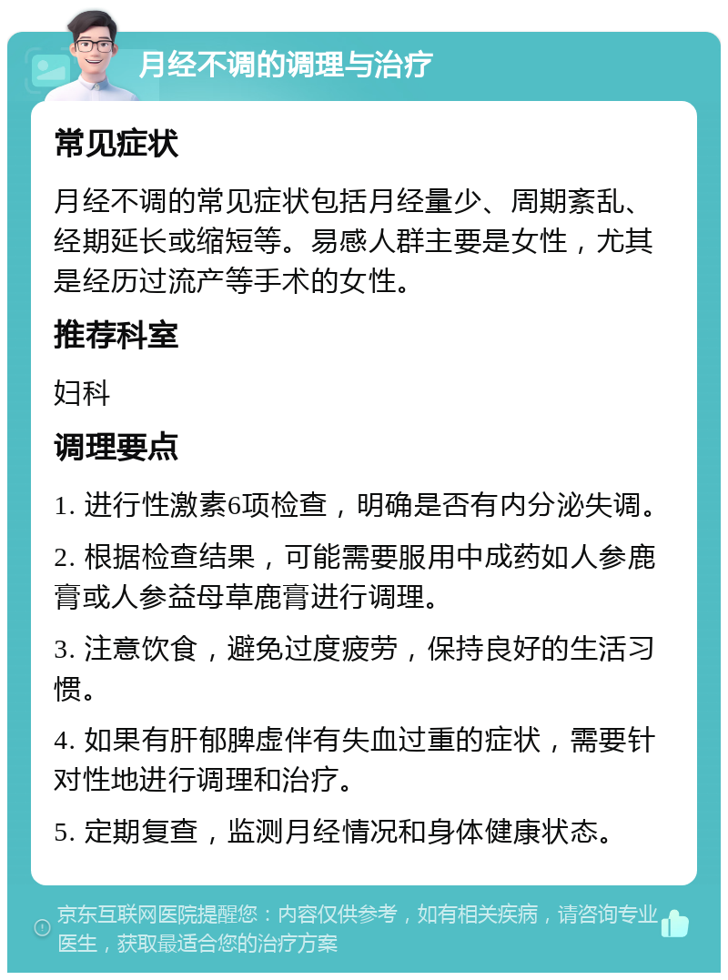 月经不调的调理与治疗 常见症状 月经不调的常见症状包括月经量少、周期紊乱、经期延长或缩短等。易感人群主要是女性，尤其是经历过流产等手术的女性。 推荐科室 妇科 调理要点 1. 进行性激素6项检查，明确是否有内分泌失调。 2. 根据检查结果，可能需要服用中成药如人参鹿膏或人参益母草鹿膏进行调理。 3. 注意饮食，避免过度疲劳，保持良好的生活习惯。 4. 如果有肝郁脾虚伴有失血过重的症状，需要针对性地进行调理和治疗。 5. 定期复查，监测月经情况和身体健康状态。