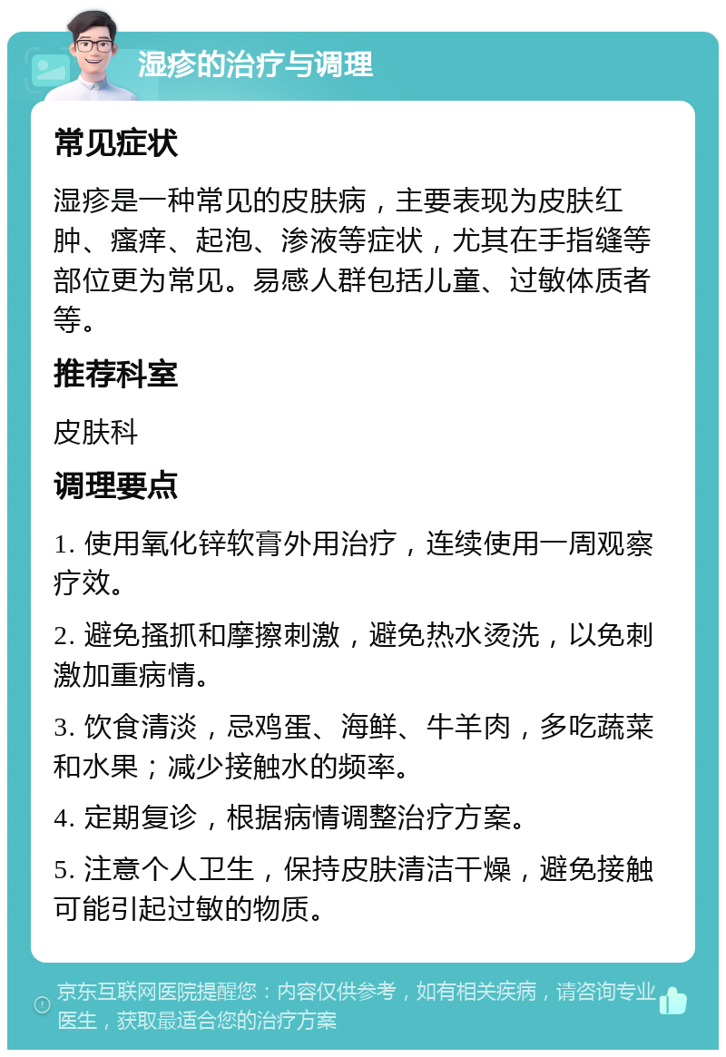 湿疹的治疗与调理 常见症状 湿疹是一种常见的皮肤病，主要表现为皮肤红肿、瘙痒、起泡、渗液等症状，尤其在手指缝等部位更为常见。易感人群包括儿童、过敏体质者等。 推荐科室 皮肤科 调理要点 1. 使用氧化锌软膏外用治疗，连续使用一周观察疗效。 2. 避免搔抓和摩擦刺激，避免热水烫洗，以免刺激加重病情。 3. 饮食清淡，忌鸡蛋、海鲜、牛羊肉，多吃蔬菜和水果；减少接触水的频率。 4. 定期复诊，根据病情调整治疗方案。 5. 注意个人卫生，保持皮肤清洁干燥，避免接触可能引起过敏的物质。