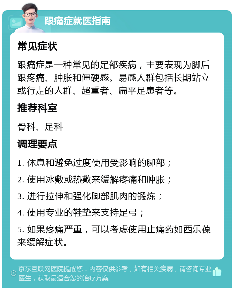 跟痛症就医指南 常见症状 跟痛症是一种常见的足部疾病，主要表现为脚后跟疼痛、肿胀和僵硬感。易感人群包括长期站立或行走的人群、超重者、扁平足患者等。 推荐科室 骨科、足科 调理要点 1. 休息和避免过度使用受影响的脚部； 2. 使用冰敷或热敷来缓解疼痛和肿胀； 3. 进行拉伸和强化脚部肌肉的锻炼； 4. 使用专业的鞋垫来支持足弓； 5. 如果疼痛严重，可以考虑使用止痛药如西乐葆来缓解症状。