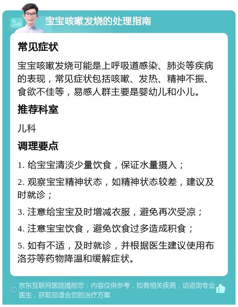 宝宝咳嗽发烧的处理指南 常见症状 宝宝咳嗽发烧可能是上呼吸道感染、肺炎等疾病的表现，常见症状包括咳嗽、发热、精神不振、食欲不佳等，易感人群主要是婴幼儿和小儿。 推荐科室 儿科 调理要点 1. 给宝宝清淡少量饮食，保证水量摄入； 2. 观察宝宝精神状态，如精神状态较差，建议及时就诊； 3. 注意给宝宝及时增减衣服，避免再次受凉； 4. 注意宝宝饮食，避免饮食过多造成积食； 5. 如有不适，及时就诊，并根据医生建议使用布洛芬等药物降温和缓解症状。