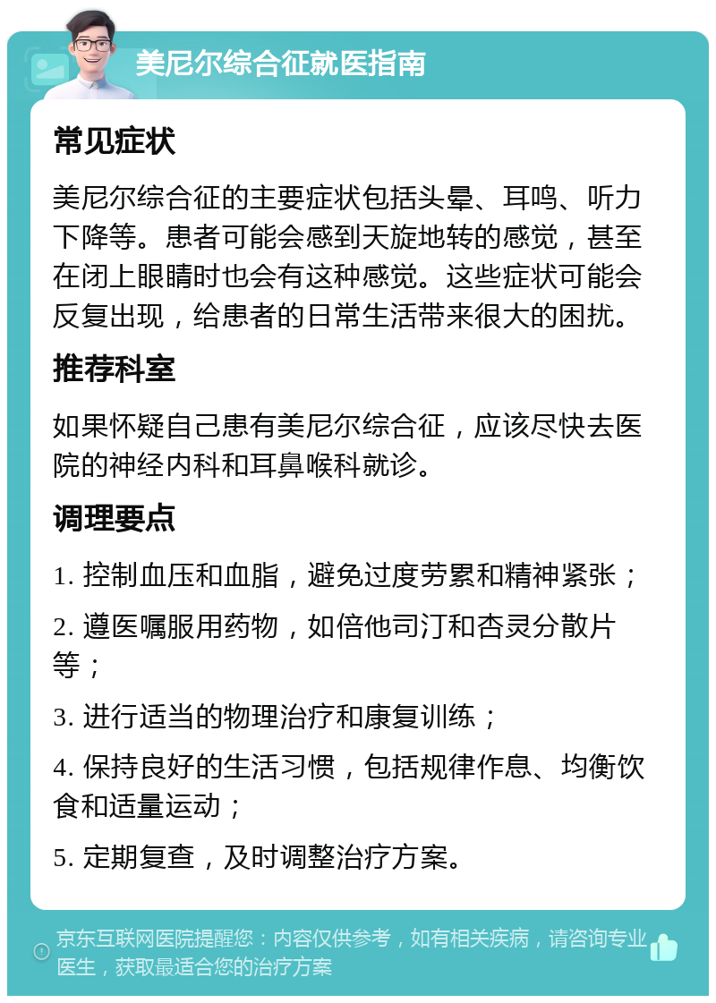 美尼尔综合征就医指南 常见症状 美尼尔综合征的主要症状包括头晕、耳鸣、听力下降等。患者可能会感到天旋地转的感觉，甚至在闭上眼睛时也会有这种感觉。这些症状可能会反复出现，给患者的日常生活带来很大的困扰。 推荐科室 如果怀疑自己患有美尼尔综合征，应该尽快去医院的神经内科和耳鼻喉科就诊。 调理要点 1. 控制血压和血脂，避免过度劳累和精神紧张； 2. 遵医嘱服用药物，如倍他司汀和杏灵分散片等； 3. 进行适当的物理治疗和康复训练； 4. 保持良好的生活习惯，包括规律作息、均衡饮食和适量运动； 5. 定期复查，及时调整治疗方案。