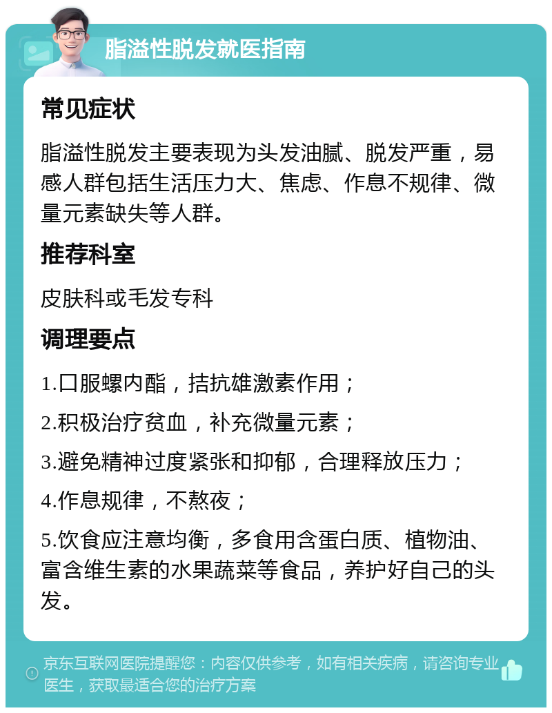 脂溢性脱发就医指南 常见症状 脂溢性脱发主要表现为头发油腻、脱发严重，易感人群包括生活压力大、焦虑、作息不规律、微量元素缺失等人群。 推荐科室 皮肤科或毛发专科 调理要点 1.口服螺内酯，拮抗雄激素作用； 2.积极治疗贫血，补充微量元素； 3.避免精神过度紧张和抑郁，合理释放压力； 4.作息规律，不熬夜； 5.饮食应注意均衡，多食用含蛋白质、植物油、富含维生素的水果蔬菜等食品，养护好自己的头发。