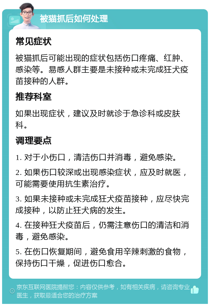 被猫抓后如何处理 常见症状 被猫抓后可能出现的症状包括伤口疼痛、红肿、感染等。易感人群主要是未接种或未完成狂犬疫苗接种的人群。 推荐科室 如果出现症状，建议及时就诊于急诊科或皮肤科。 调理要点 1. 对于小伤口，清洁伤口并消毒，避免感染。 2. 如果伤口较深或出现感染症状，应及时就医，可能需要使用抗生素治疗。 3. 如果未接种或未完成狂犬疫苗接种，应尽快完成接种，以防止狂犬病的发生。 4. 在接种狂犬疫苗后，仍需注意伤口的清洁和消毒，避免感染。 5. 在伤口恢复期间，避免食用辛辣刺激的食物，保持伤口干燥，促进伤口愈合。