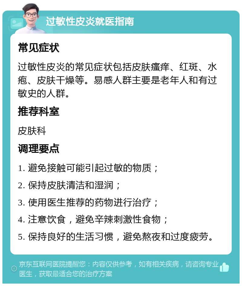 过敏性皮炎就医指南 常见症状 过敏性皮炎的常见症状包括皮肤瘙痒、红斑、水疱、皮肤干燥等。易感人群主要是老年人和有过敏史的人群。 推荐科室 皮肤科 调理要点 1. 避免接触可能引起过敏的物质； 2. 保持皮肤清洁和湿润； 3. 使用医生推荐的药物进行治疗； 4. 注意饮食，避免辛辣刺激性食物； 5. 保持良好的生活习惯，避免熬夜和过度疲劳。