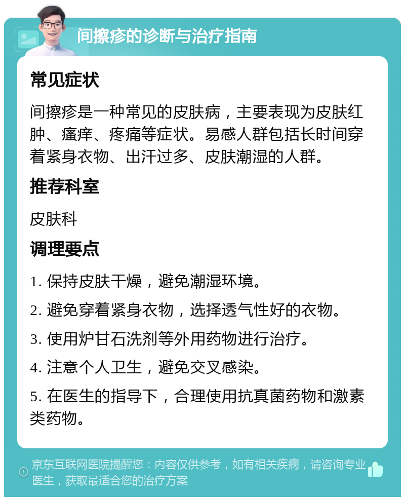 间擦疹的诊断与治疗指南 常见症状 间擦疹是一种常见的皮肤病，主要表现为皮肤红肿、瘙痒、疼痛等症状。易感人群包括长时间穿着紧身衣物、出汗过多、皮肤潮湿的人群。 推荐科室 皮肤科 调理要点 1. 保持皮肤干燥，避免潮湿环境。 2. 避免穿着紧身衣物，选择透气性好的衣物。 3. 使用炉甘石洗剂等外用药物进行治疗。 4. 注意个人卫生，避免交叉感染。 5. 在医生的指导下，合理使用抗真菌药物和激素类药物。