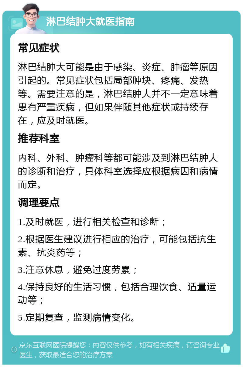 淋巴结肿大就医指南 常见症状 淋巴结肿大可能是由于感染、炎症、肿瘤等原因引起的。常见症状包括局部肿块、疼痛、发热等。需要注意的是，淋巴结肿大并不一定意味着患有严重疾病，但如果伴随其他症状或持续存在，应及时就医。 推荐科室 内科、外科、肿瘤科等都可能涉及到淋巴结肿大的诊断和治疗，具体科室选择应根据病因和病情而定。 调理要点 1.及时就医，进行相关检查和诊断； 2.根据医生建议进行相应的治疗，可能包括抗生素、抗炎药等； 3.注意休息，避免过度劳累； 4.保持良好的生活习惯，包括合理饮食、适量运动等； 5.定期复查，监测病情变化。