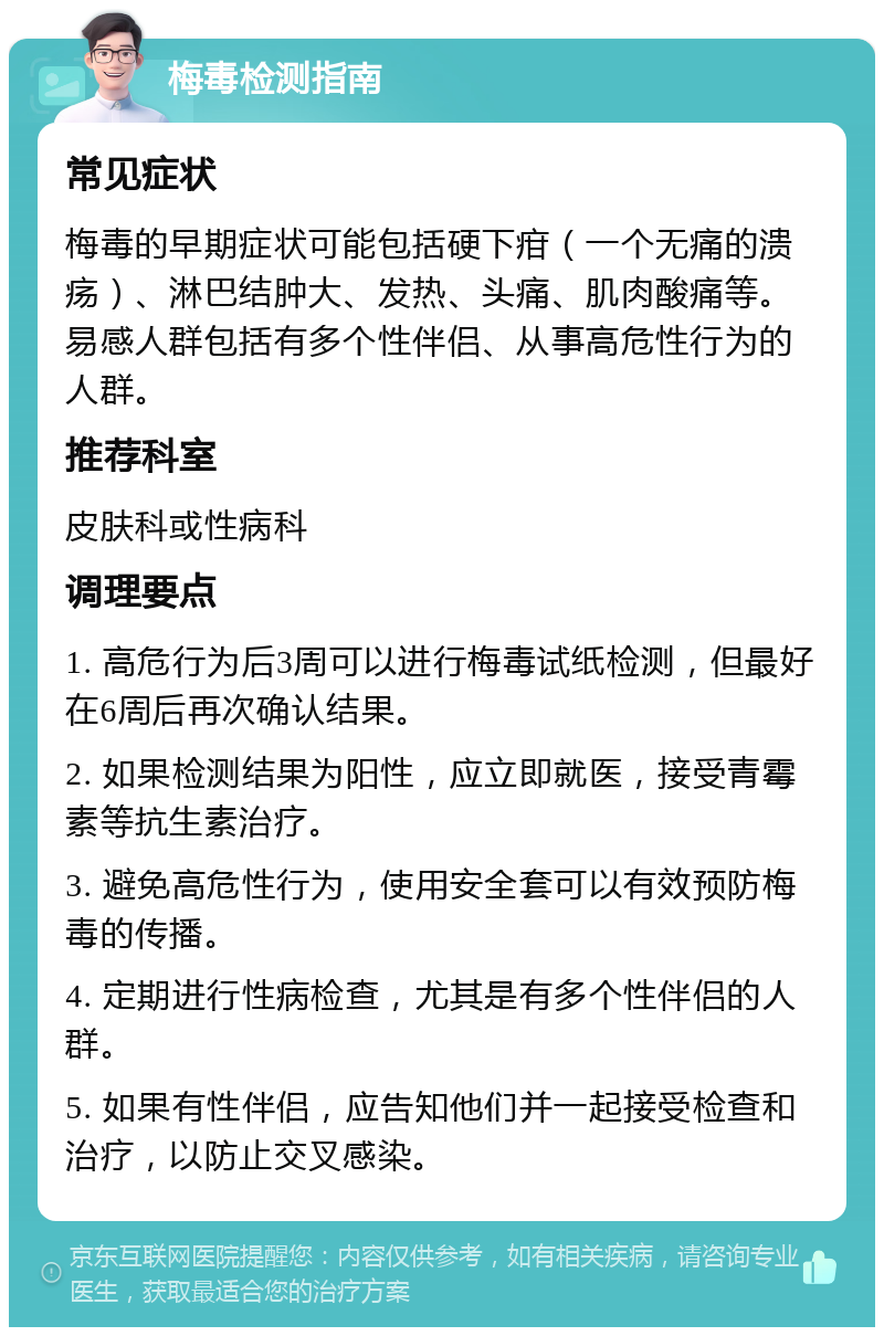 梅毒检测指南 常见症状 梅毒的早期症状可能包括硬下疳（一个无痛的溃疡）、淋巴结肿大、发热、头痛、肌肉酸痛等。易感人群包括有多个性伴侣、从事高危性行为的人群。 推荐科室 皮肤科或性病科 调理要点 1. 高危行为后3周可以进行梅毒试纸检测，但最好在6周后再次确认结果。 2. 如果检测结果为阳性，应立即就医，接受青霉素等抗生素治疗。 3. 避免高危性行为，使用安全套可以有效预防梅毒的传播。 4. 定期进行性病检查，尤其是有多个性伴侣的人群。 5. 如果有性伴侣，应告知他们并一起接受检查和治疗，以防止交叉感染。